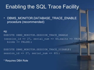 Enabling the SQL Trace Facility 
• DBMS_MONITOR.DATABASE_TRACE_ENABLE 
procedure (recommended) 
eg: 
EXECUTE DBMS_MONITOR.SESSION_TRACE_ENABLE 
(session_id => 27, serial_num => 60,waits => TRUE, 
binds => FALSE); 
EXECUTE DBMS_MONITOR.SESSION_TRACE_DISABLE( 
session_id => 27, serial_num => 60); 
* Requires DBA Role 
 