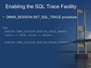 Enabling the SQL Trace Facility 
• DBMS_SESSION.SET_SQL_TRACE procedure 
eg: 
EXECUTE DBMS_SESSION.SESSION_TRACE_ENABLE 
(waits => TRUE, binds => FALSE); 
EXECUTE DBMS_SESSION.SESSION_TRACE_DISABLE(); 
 