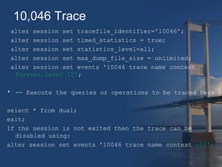10,046 Trace 
alter session set tracefile_identifier='10046'; 
alter session set timed_statistics = true; 
alter session set statistics_level=all; 
alter session set max_dump_file_size = unlimited; 
alter session set events '10046 trace name context 
forever,level 12'; 
• -- Execute the queries or operations to be traced here 
select * from dual; 
exit; 
If the session is not exited then the trace can be 
disabled using: 
alter session set events '10046 trace name context off'; 
 