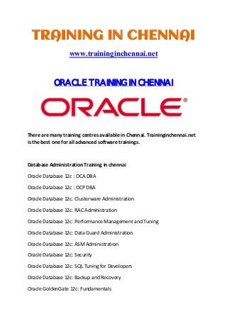 TRAINING IN CHENNAI
www.traininginchennai.net
ORACLE TRAINING IN CHENNAI
 
There are many training centres available in Chennai. Traininginchennai.net 
is the best one for all advanced software trainings. 
 
Database Administration Training in chennai 
Oracle Database 12c : OCA DBA 
Oracle Database 12c : OCP DBA 
Oracle Database 12c: Clusterware Administration 
Oracle Database 12c: RAC Administration 
Oracle Database 12c: Performance Management and Tuning 
Oracle Database 12c: Data Guard Administration 
Oracle Database 12c: ASM Administration 
Oracle Database 12c: Security 
Oracle Database 12c: SQL Tuning for Developers 
Oracle Database 12c: Backup and Recovery 
Oracle GoldenGate 12c: Fundamentals 
 