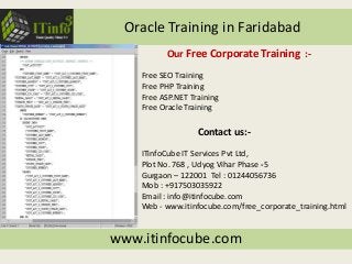 Oracle Training in Faridabad
www.itinfocube.com
Contact us:-
ITinfoCube IT Services Pvt Ltd,
Plot No. 768 , Udyog Vihar Phase -5
Gurgaon – 122001 Tel : 01244056736
Mob : +917503035922
Email : info@itinfocube.com
Web - www.itinfocube.com/free_corporate_training.html
Our Free Corporate Training :-
Free SEO Training
Free PHP Training
Free ASP.NET Training
Free Oracle Training
 