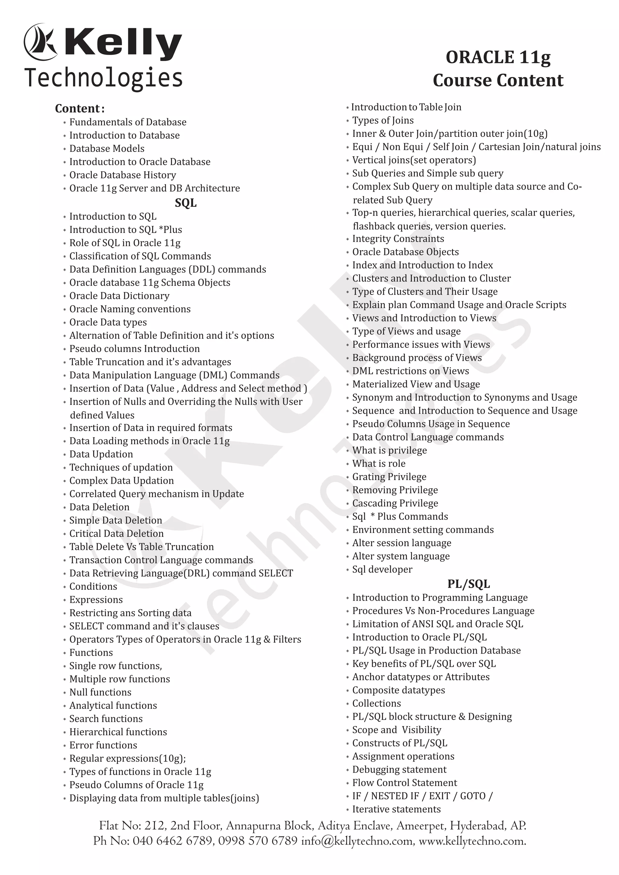 Content:
* Fundamentals of Database
* Introduction to Database
* Database Models
* Introduction to Oracle Database
* Oracle Database History
* Oracle 11g Server and DB Architecture
SQL
* Introduction to SQL
* Introduction to SQL *Plus
* Role of SQL in Oracle 11g
* Classification of SQL Commands
* Data Definition Languages (DDL) commands
* Oracle database 11g Schema Objects
* Oracle Data Dictionary
* Oracle Naming conventions
* Oracle Data types
* Alternation of Table Definition and it's options
* Pseudo columns Introduction
* Table Truncation and it's advantages
* Data Manipulation Language (DML) Commands
* Insertion of Data (Value , Address and Select method )
* Insertion of Nulls and Overriding the Nulls with User
defined Values
* Insertion of Data in required formats
* Data Loading methods in Oracle 11g
* Data Updation
* Techniques of updation
* Complex Data Updation
* Correlated Query mechanism in Update
* Data Deletion
* Simple Data Deletion
* Critical Data Deletion
* Table Delete Vs Table Truncation
* Transaction Control Language commands
* Data Retrieving Language(DRL) command SELECT
* Conditions
* Expressions
* Restricting ans Sorting data
* SELECT command and it's clauses
* Operators Types of Operators in Oracle 11g & Filters
* Functions
* Single row functions,
* Multiple row functions
* Null functions
* Analytical functions
* Search functions
* Hierarchical functions
* Error functions
* Regular expressions(10g);
* Types of functions in Oracle 11g
* Pseudo Columns of Oracle 11g
* Displaying data from multiple tables(joins)
IntroductiontoTableJoin
* Types of Joins
* Inner & Outer Join/partition outer join(10g)
* Equi / Non Equi / Self Join / Cartesian Join/natural joins
* Vertical joins(set operators)
* Sub Queries and Simple sub query
* Complex Sub Query on multiple data source and Co-
related Sub Query
* Top-n queries, hierarchical queries, scalar queries,
flashback queries, version queries.
* Integrity Constraints
* Oracle Database Objects
* Index and Introduction to Index
* Clusters and Introduction to Cluster
* Type of Clusters and Their Usage
* Explain plan Command Usage and Oracle Scripts
* Views and Introduction to Views
* Type of Views and usage
* Performance issues with Views
* Background process of Views
* DML restrictions on Views
* Materialized View and Usage
* Synonym and Introduction to Synonyms and Usage
* Sequence and Introduction to Sequence and Usage
* Pseudo Columns Usage in Sequence
* Data Control Language commands
* What is privilege
* What is role
* Grating Privilege
* Removing Privilege
* Cascading Privilege
* Sql * Plus Commands
* Environment setting commands
* Alter session language
* Alter system language
* Sql developer
PL/SQL
* Introduction to Programming Language
* Procedures Vs Non-Procedures Language
* Limitation of ANSI SQL and Oracle SQL
* Introduction to Oracle PL/SQL
* PL/SQL Usage in Production Database
* Key benefits of PL/SQL over SQL
* Anchor datatypes or Attributes
* Composite datatypes
* Collections
* PL/SQL block structure & Designing
* Scope and Visibility
* Constructs of PL/SQL
* Assignment operations
* Debugging statement
* Flow Control Statement
* IF / NESTED IF / EXIT / GOTO /
* Iterative statements
*
ORACLE 11g
Course Content
Flat No: 212, 2nd Floor, Annapurna Block, Aditya Enclave, Ameerpet, Hyderabad, AP.
Ph No: 040 6462 6789, 0998 570 6789 info@kellytechno.com, www.kellytechno.com.
 