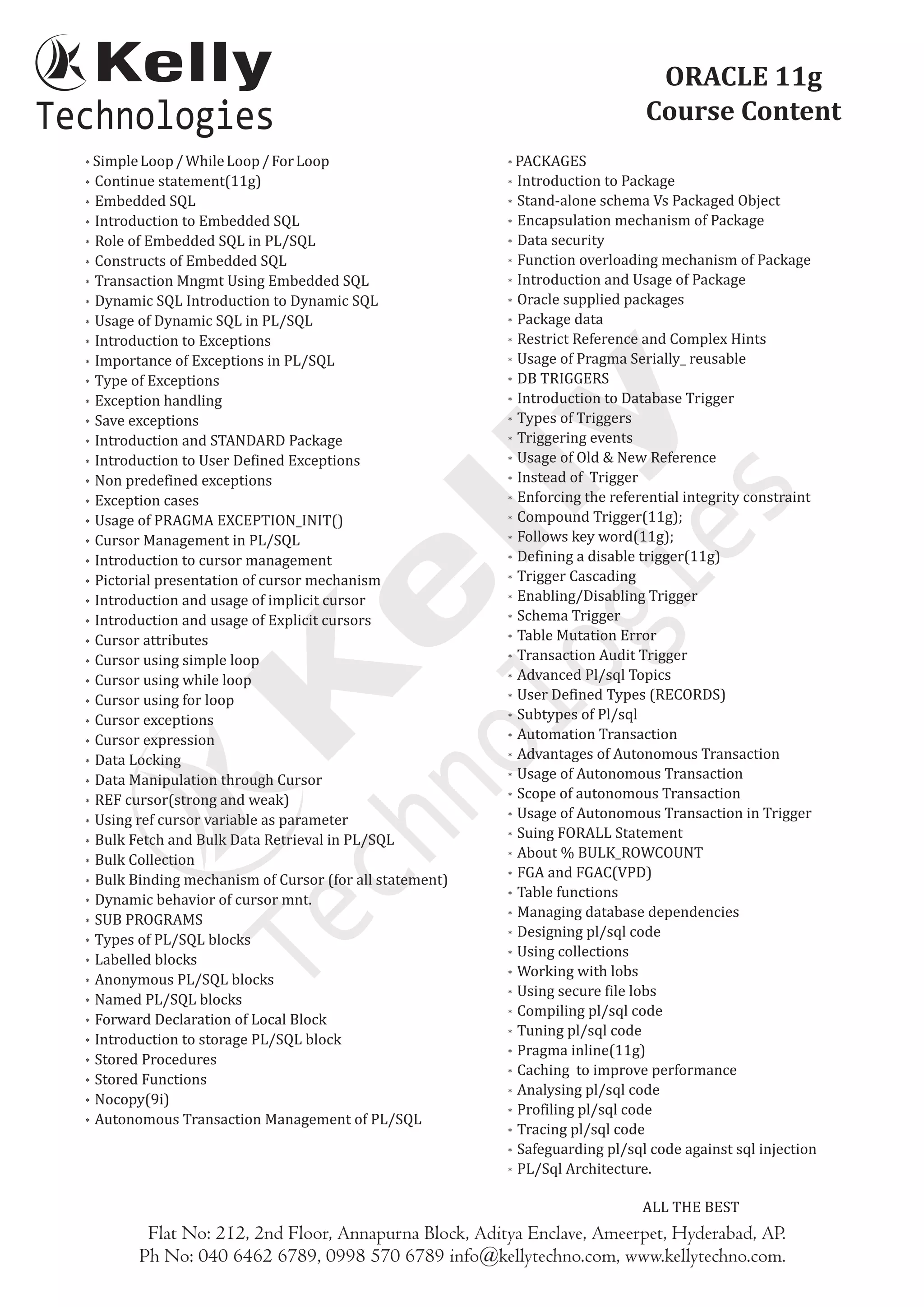 SimpleLoop/WhileLoop/ForLoop
* Continue statement(11g)
* Embedded SQL
* Introduction to Embedded SQL
* Role of Embedded SQL in PL/SQL
* Constructs of Embedded SQL
* Transaction Mngmt Using Embedded SQL
* Dynamic SQL Introduction to Dynamic SQL
* Usage of Dynamic SQL in PL/SQL
* Introduction to Exceptions
* Importance of Exceptions in PL/SQL
* Type of Exceptions
* Exception handling
* Save exceptions
* Introduction and STANDARD Package
* Introduction to User Defined Exceptions
* Non predefined exceptions
* Exception cases
* Usage of PRAGMA EXCEPTION_INIT()
* Cursor Management in PL/SQL
* Introduction to cursor management
* Pictorial presentation of cursor mechanism
* Introduction and usage of implicit cursor
* Introduction and usage of Explicit cursors
* Cursor attributes
* Cursor using simple loop
* Cursor using while loop
* Cursor using for loop
* Cursor exceptions
* Cursor expression
* Data Locking
* Data Manipulation through Cursor
* REF cursor(strong and weak)
* Using ref cursor variable as parameter
* Bulk Fetch and Bulk Data Retrieval in PL/SQL
* Bulk Collection
* Bulk Binding mechanism of Cursor (for all statement)
* Dynamic behavior of cursor mnt.
* SUB PROGRAMS
* Types of PL/SQL blocks
* Labelled blocks
* Anonymous PL/SQL blocks
* Named PL/SQL blocks
* Forward Declaration of Local Block
* Introduction to storage PL/SQL block
* Stored Procedures
* Stored Functions
* Nocopy(9i)
* Autonomous Transaction Management of PL/SQL
* PACKAGES
* Introduction to Package
* Stand-alone schema Vs Packaged Object
* Encapsulation mechanism of Package
* Data security
* Function overloading mechanism of Package
* Introduction and Usage of Package
* Oracle supplied packages
* Package data
* Restrict Reference and Complex Hints
* Usage of Pragma Serially_ reusable
* DB TRIGGERS
* Introduction to Database Trigger
* Types of Triggers
* Triggering events
* Usage of Old & New Reference
* Instead of Trigger
* Enforcing the referential integrity constraint
* Compound Trigger(11g);
* Follows key word(11g);
* Defining a disable trigger(11g)
* Trigger Cascading
* Enabling/Disabling Trigger
* Schema Trigger
* Table Mutation Error
* Transaction Audit Trigger
* Advanced Pl/sql Topics
* User Defined Types (RECORDS)
* Subtypes of Pl/sql
* Automation Transaction
* Advantages of Autonomous Transaction
* Usage of Autonomous Transaction
* Scope of autonomous Transaction
* Usage of Autonomous Transaction in Trigger
* Suing FORALL Statement
* About % BULK_ROWCOUNT
* FGA and FGAC(VPD)
* Table functions
* Managing database dependencies
* Designing pl/sql code
* Using collections
* Working with lobs
* Using secure file lobs
* Compiling pl/sql code
* Tuning pl/sql code
* Pragma inline(11g)
* Caching to improve performance
* Analysing pl/sql code
* Profiling pl/sql code
* Tracing pl/sql code
* Safeguarding pl/sql code against sql injection
* PL/Sql Architecture.
ALL THE BEST
*
Flat No: 212, 2nd Floor, Annapurna Block, Aditya Enclave, Ameerpet, Hyderabad, AP.
Ph No: 040 6462 6789, 0998 570 6789 info@kellytechno.com, www.kellytechno.com.
ORACLE 11g
Course Content
 