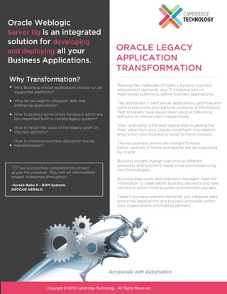 ORACLE LEGACY
APPLICATION
TRANSFORMATION
Oracle Weblogic
Server 11g is an integrated
solution for developing
and deploying all your
Business Applications.
“CT has successfully completed the project
as per the proposal. They met all intermediate
project milestones throughout...”
-Suresh Babu S - DGM Systems
DECCAN HERALD
Accelerate with Automation
Meeting the challenges of today’s dynamic business
environment demands your IT infrastructure on
Web-based systems to deliver business applications.
The distributed / client server applications sacriﬁces end
users productivity and real time updating of information.
Web browsers have always been good at delivering
software to remote users inexpensively.
Now, upgrading is the next logical step in getting the
most value from your Oracle investment. You need to
ensure that your business is ready to move forward.
The key business drivers are straight forward:
Earlier versions of forms and reports are de-supported
by Oracle.
Business models change over time as different
processes and functions needs to be automated using
new technologies.
Business executives and operation managers need the
information to make better business decisions and take
corrective action if the business environment changes.
Today’s business scenario demands you integrate data,
enterprise applications and business processes within
your organizations and trading partners.
Why Transformation?
Why Business critical applications should run on
supported platforms?
Why do we need to integrate data and
enterprise applications?
How to protect some of key functions which are
too important built in current legacy system?
How to retain the value of the legacy asset on
the new platform?
How to minimize business disruption during
transformation?
Copyright © 2016 Cambridge Technology . All Rights Reserved
 