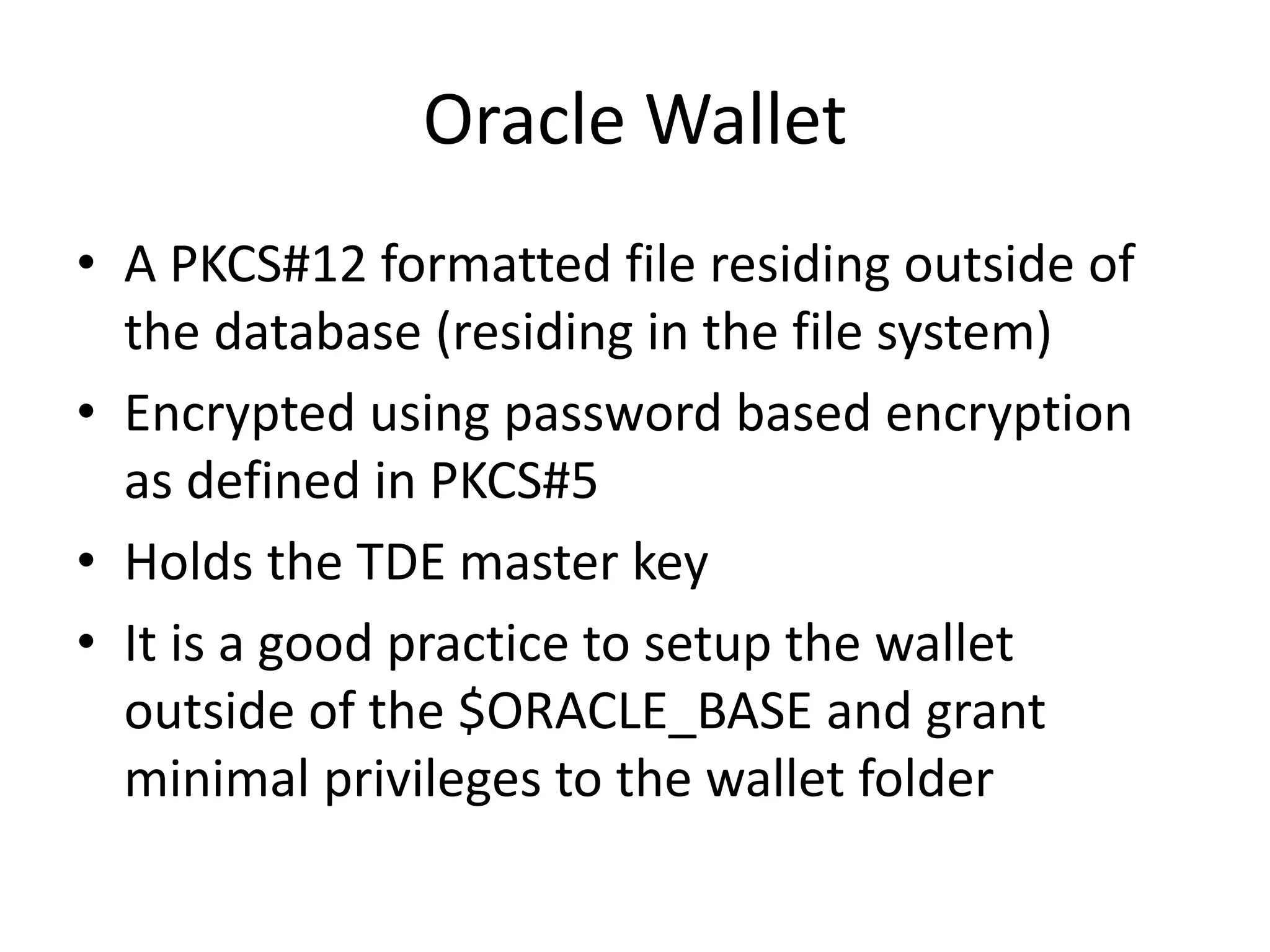 Oracle Wallet 
• A PKCS#12 formatted file residing outside of 
the database (residing in the file system) 
• Encrypted using password based encryption 
as defined in PKCS#5 
• Holds the TDE master key 
• It is a good practice to setup the wallet 
outside of the $ORACLE_BASE and grant 
minimal privileges to the wallet folder 
 