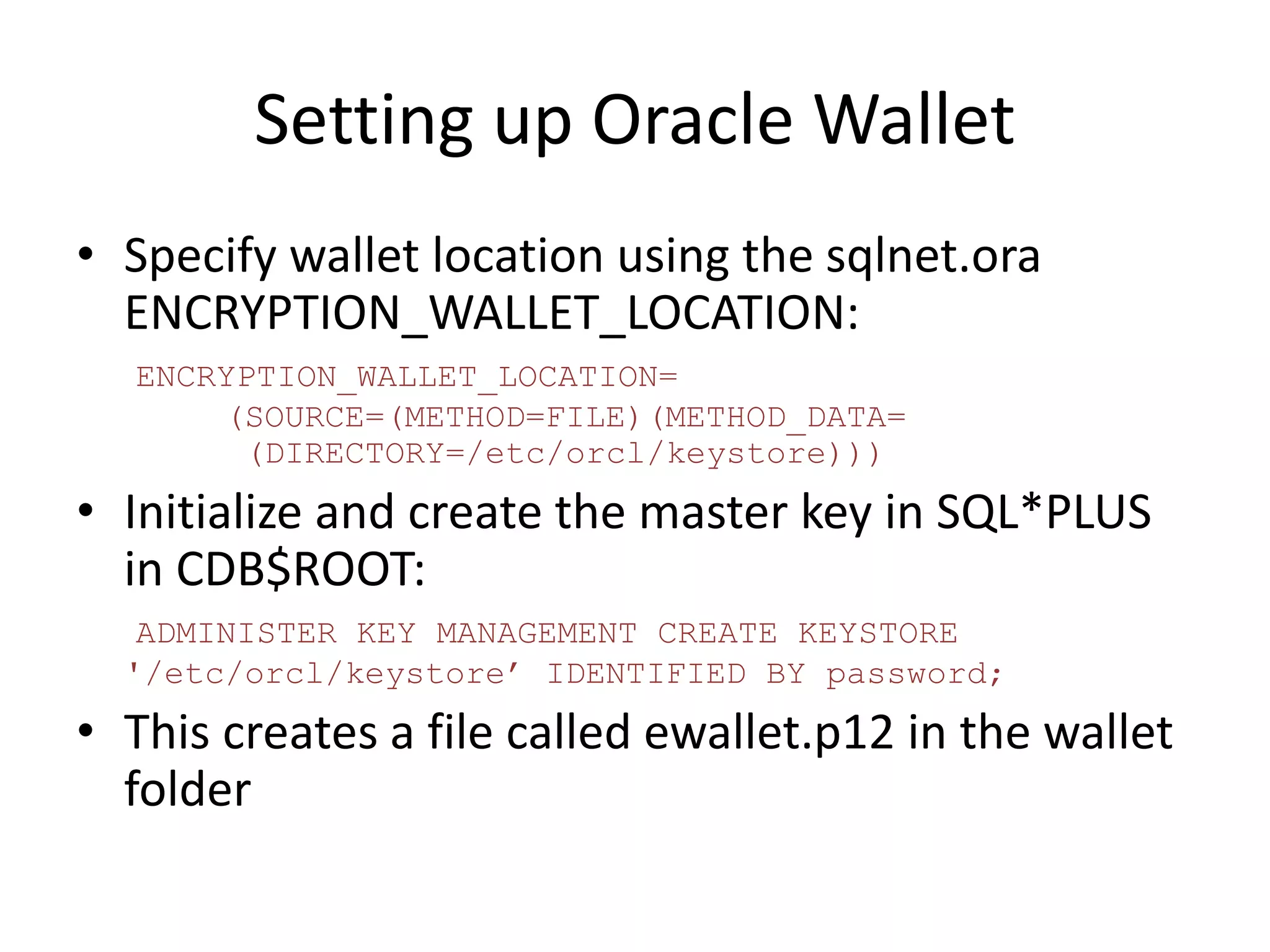 Setting up Oracle Wallet 
• Specify wallet location using the sqlnet.ora 
ENCRYPTION_WALLET_LOCATION: 
ENCRYPTION_WALLET_LOCATION= 
(SOURCE=(METHOD=FILE)(METHOD_DATA= 
(DIRECTORY=/etc/orcl/keystore))) 
• Initialize and create the master key in SQL*PLUS 
in CDB$ROOT: 
ADMINISTER KEY MANAGEMENT CREATE KEYSTORE 
'/etc/orcl/keystore’ IDENTIFIED BY password; 
• This creates a file called ewallet.p12 in the wallet 
folder 
 
