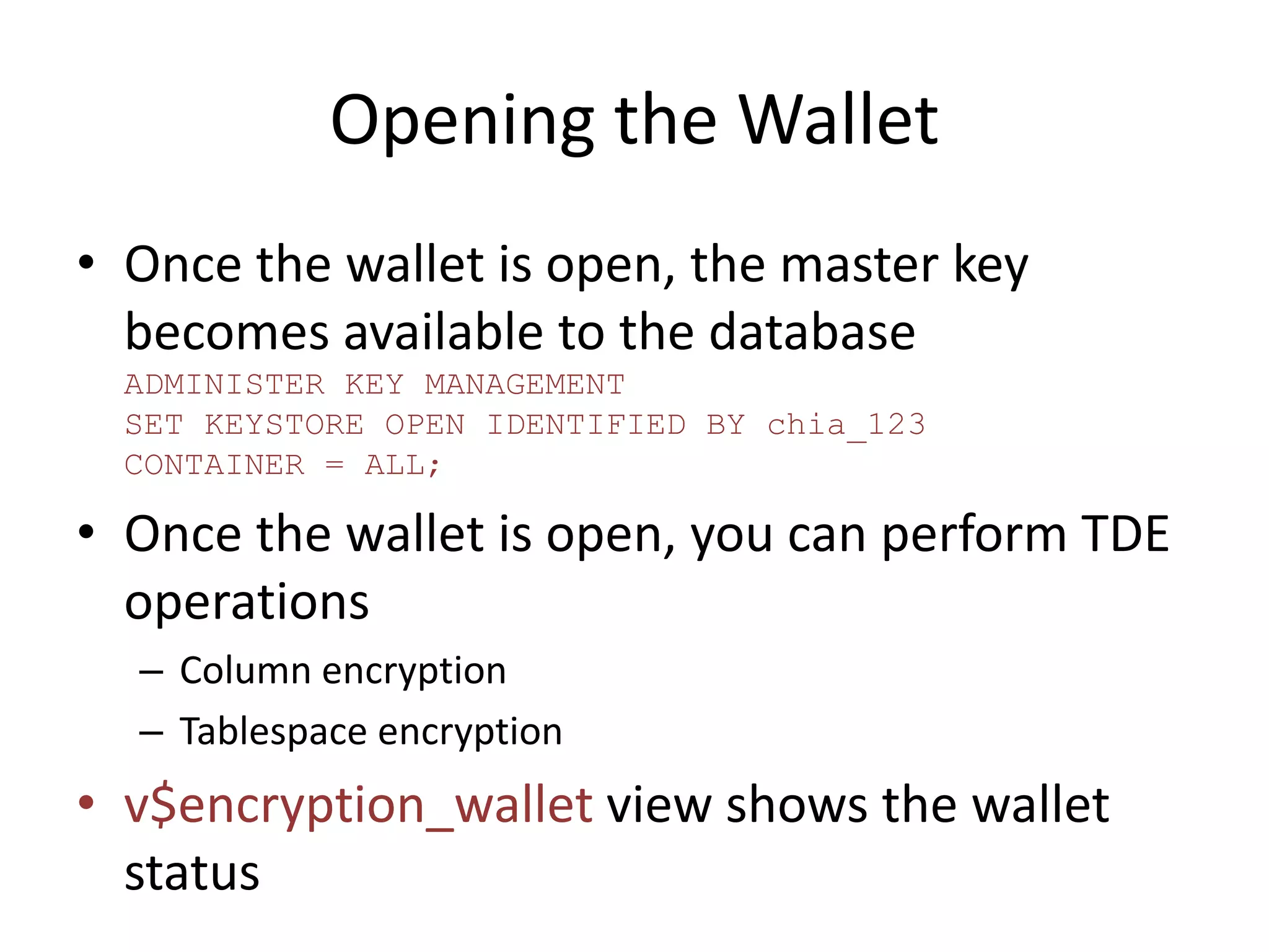 Opening the Wallet 
• Once the wallet is open, the master key 
becomes available to the database 
ADMINISTER KEY MANAGEMENT 
SET KEYSTORE OPEN IDENTIFIED BY chia_123 
CONTAINER = ALL; 
• Once the wallet is open, you can perform TDE 
operations 
– Column encryption 
– Tablespace encryption 
• v$encryption_wallet view shows the wallet 
status 
 