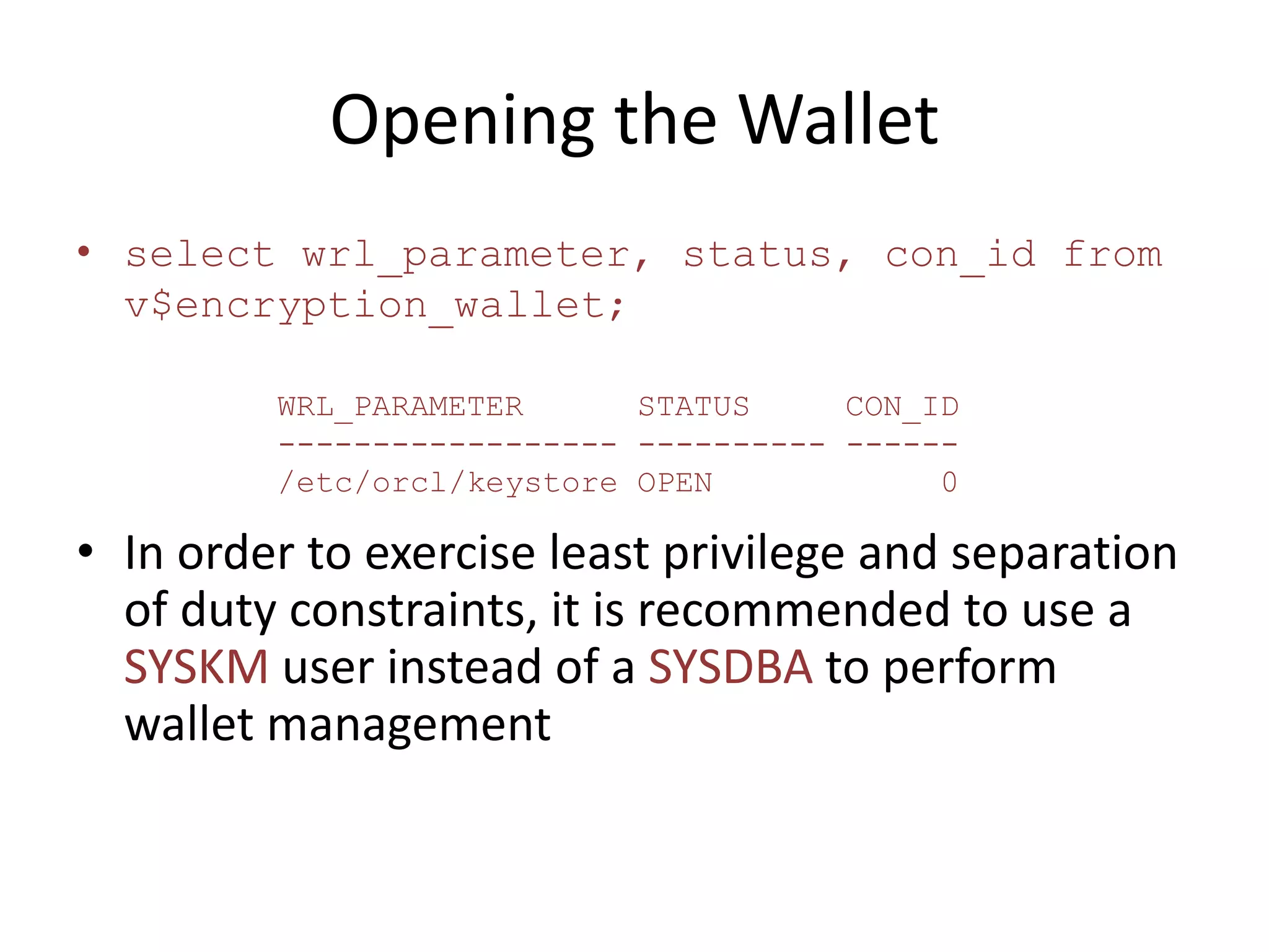Opening the Wallet 
• select wrl_parameter, status, con_id from 
v$encryption_wallet; 
WRL_PARAMETER STATUS CON_ID 
------------------ ---------- ------ 
/etc/orcl/keystore OPEN 0 
• In order to exercise least privilege and separation 
of duty constraints, it is recommended to use a 
SYSKM user instead of a SYSDBA to perform 
wallet management 
 