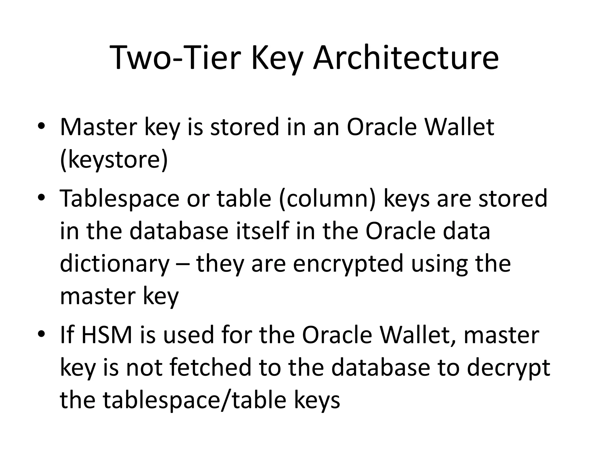 Two-Tier Key Architecture 
• Master key is stored in an Oracle Wallet 
(keystore) 
• Tablespace or table (column) keys are stored 
in the database itself in the Oracle data 
dictionary – they are encrypted using the 
master key 
• If HSM is used for the Oracle Wallet, master 
key is not fetched to the database to decrypt 
the tablespace/table keys 
 