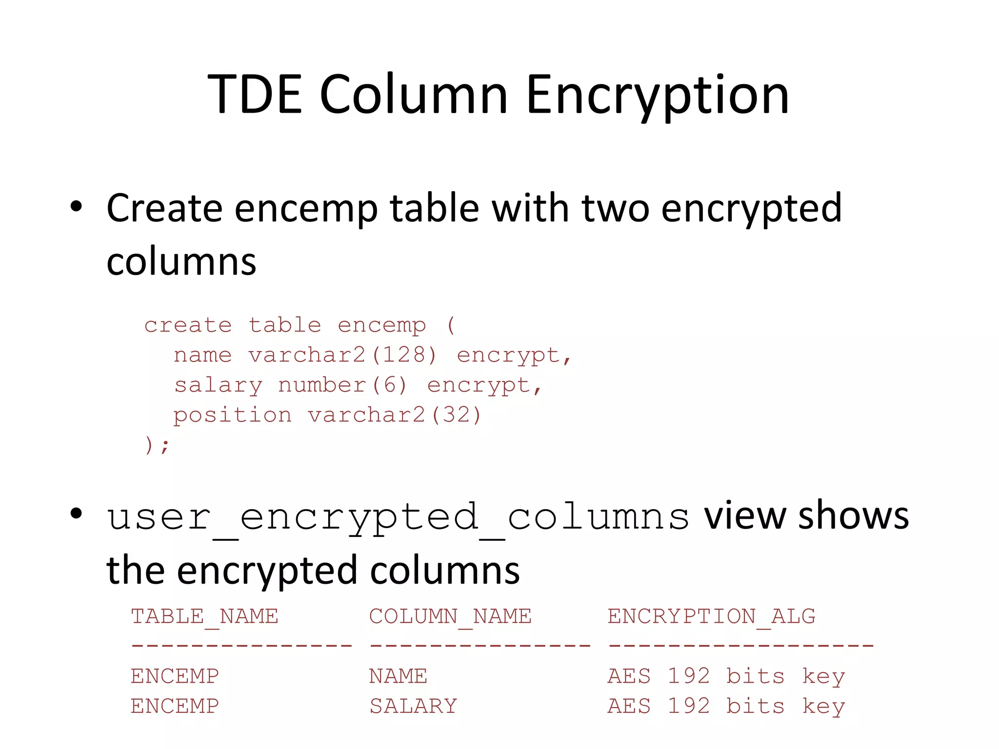 TDE Column Encryption 
• Create encemp table with two encrypted 
columns 
create table encemp ( 
name varchar2(128) encrypt, 
salary number(6) encrypt, 
position varchar2(32) 
); 
• user_encrypted_columns view shows 
the encrypted columns 
TABLE_NAME COLUMN_NAME ENCRYPTION_ALG 
--------------- --------------- ------------------ 
ENCEMP NAME AES 192 bits key 
ENCEMP SALARY AES 192 bits key 
 