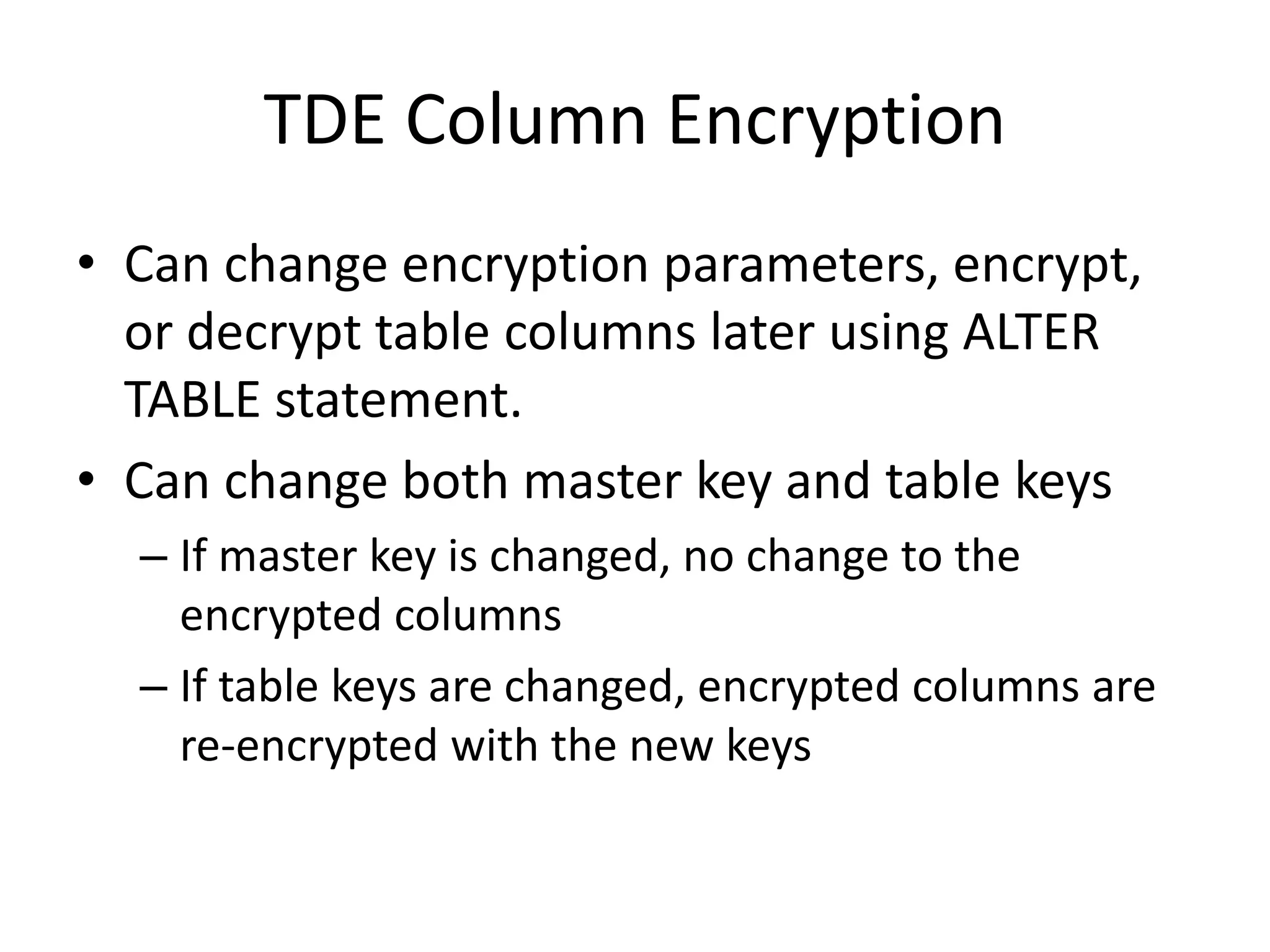 TDE Column Encryption 
• Can change encryption parameters, encrypt, 
or decrypt table columns later using ALTER 
TABLE statement. 
• Can change both master key and table keys 
– If master key is changed, no change to the 
encrypted columns 
– If table keys are changed, encrypted columns are 
re-encrypted with the new keys 
 