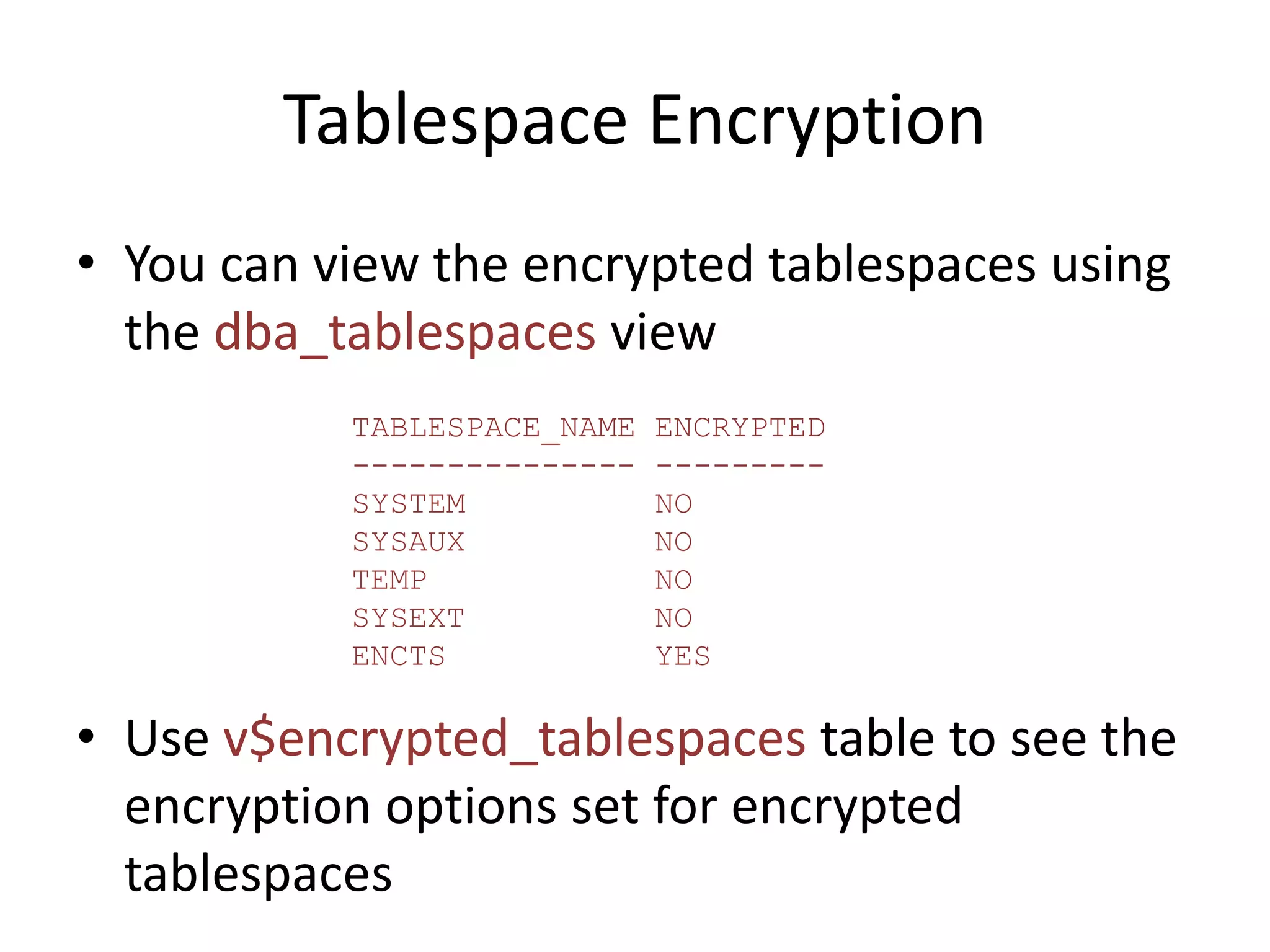 Tablespace Encryption 
• You can view the encrypted tablespaces using 
the dba_tablespaces view 
TABLESPACE_NAME ENCRYPTED 
--------------- --------- 
SYSTEM NO 
SYSAUX NO 
TEMP NO 
SYSEXT NO 
ENCTS YES 
• Use v$encrypted_tablespaces table to see the 
encryption options set for encrypted 
tablespaces 
 