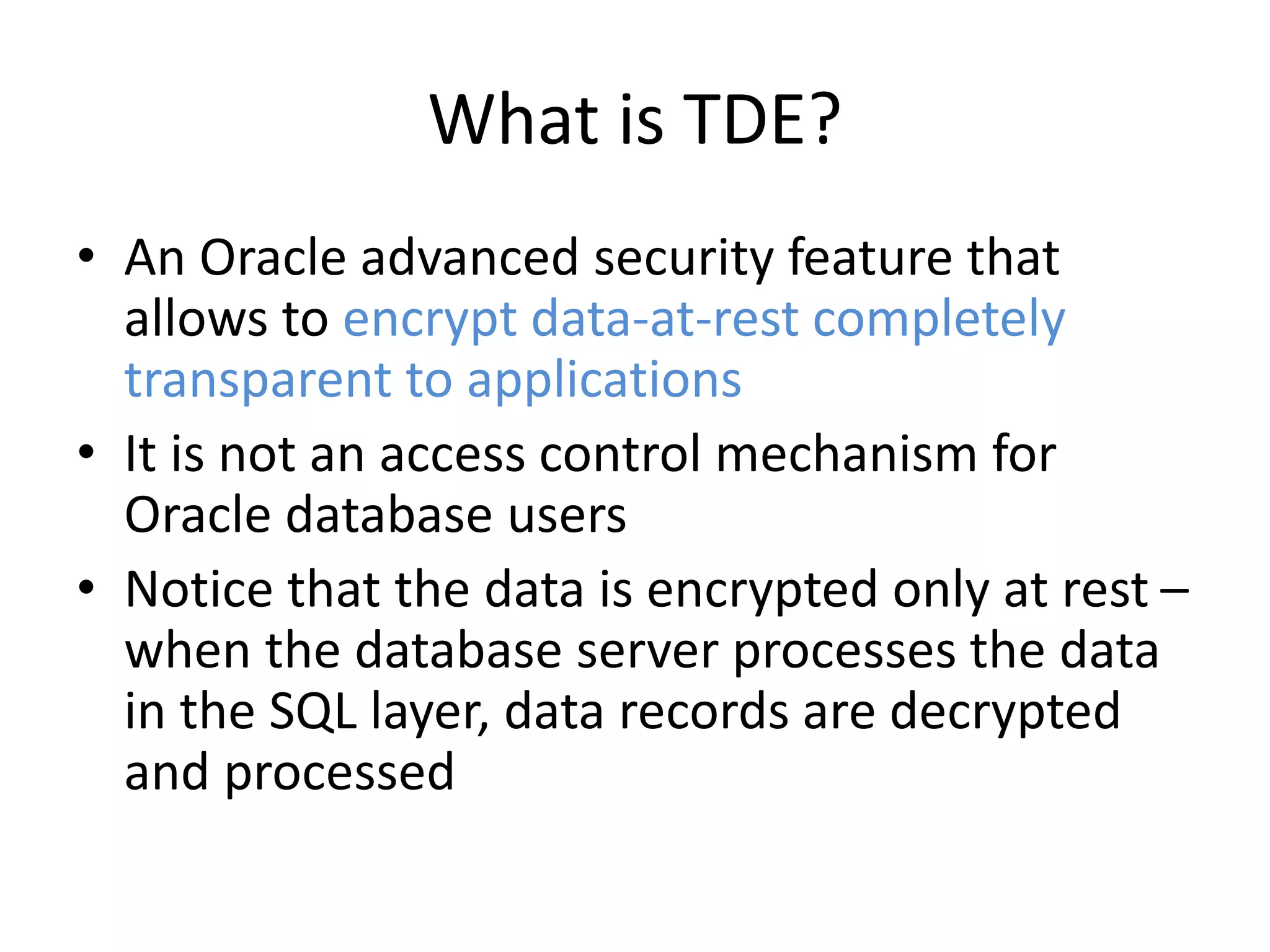 What is TDE? 
• An Oracle advanced security feature that 
allows to encrypt data-at-rest completely 
transparent to applications 
• It is not an access control mechanism for 
Oracle database users 
• Notice that the data is encrypted only at rest – 
when the database server processes the data 
in the SQL layer, data records are decrypted 
and processed 
 