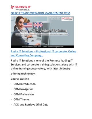 ORACLE TRANSPORTATION MANAGEMENT OTM
Rudra IT Solutions -- Professional IT corporate, Online
and Consulting Company..
Rudra IT Solutions is one of the Promote leading IT
Services and corporate training solutions along with IT
online training conservatory, with latest Industry
offering technology.
Course Outline
· OTM Introduction
· OTM Navigation
· OTM Preference
· OTM Theme
· ADD and Retrieve OTM Data
 