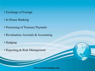 www.oracletrainings.com
• Exchange of Foreign
• In House Banking
• Processing of Treasury Payment
• Revaluation, Accruals & Accounting
• Hedging
• Reporting & Risk Management
 