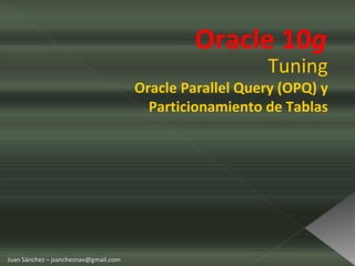 Oracle 10 g  Tuning Oracle Parallel Query (OPQ) y Particionamiento de Tablas Juan Sánchez – jsancheznav@gmail.com 