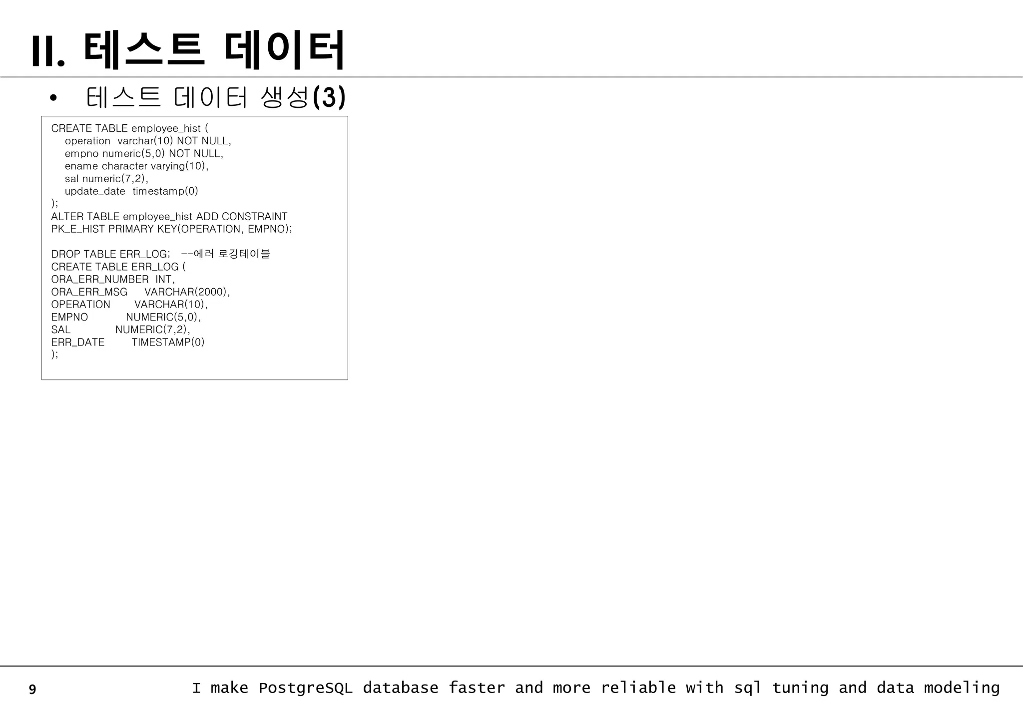 9 I make PostgreSQL database faster and more reliable with sql tuning and data modeling II. 테스트 데이터 CREATE TABLE employee_hist ( operation varchar(10) NOT NULL, empno numeric(5,0) NOT NULL, ename character varying(10), sal numeric(7,2), update_date timestamp(0) ); ALTER TABLE employee_hist ADD CONSTRAINT PK_E_HIST PRIMARY KEY(OPERATION, EMPNO); DROP TABLE ERR_LOG; --에러 로깅테이블 CREATE TABLE ERR_LOG ( ORA_ERR_NUMBER INT, ORA_ERR_MSG VARCHAR(2000), OPERATION VARCHAR(10), EMPNO NUMERIC(5,0), SAL NUMERIC(7,2), ERR_DATE TIMESTAMP(0) ); • 테스트 데이터 생성(3) 