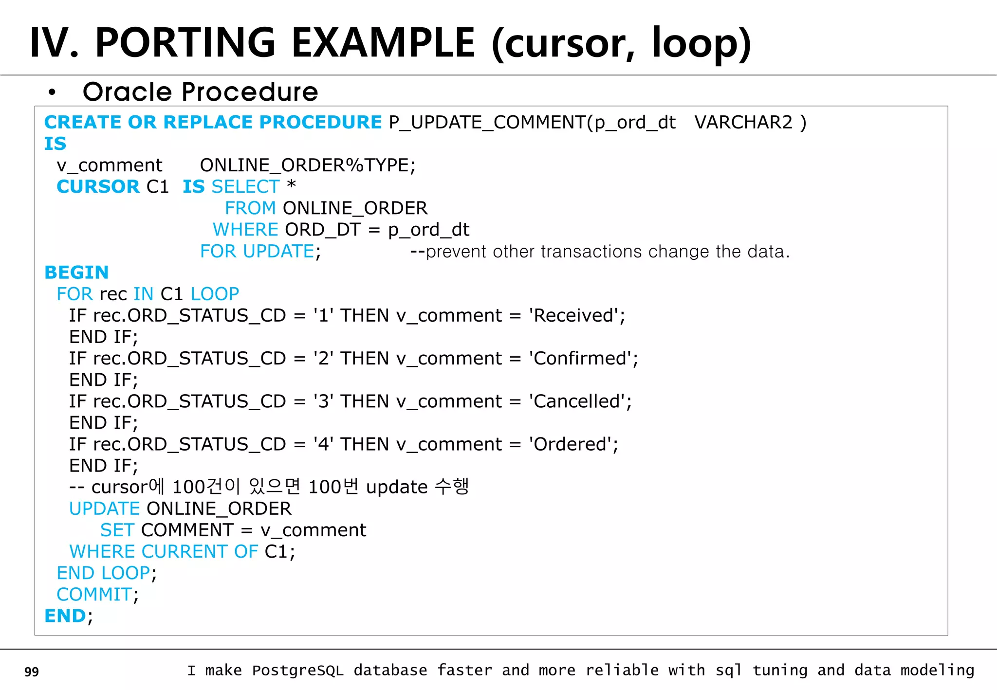 99 I make PostgreSQL database faster and more reliable with sql tuning and data modeling IV. PORTING EXAMPLE (cursor, loop) • Oracle Procedure CREATE OR REPLACE PROCEDURE P_UPDATE_COMMENT(p_ord_dt VARCHAR2 ) IS v_comment ONLINE_ORDER%TYPE; CURSOR C1 IS SELECT * FROM ONLINE_ORDER WHERE ORD_DT = p_ord_dt FOR UPDATE; --prevent other transactions change the data. BEGIN FOR rec IN C1 LOOP IF rec.ORD_STATUS_CD = '1' THEN v_comment = 'Received'; END IF; IF rec.ORD_STATUS_CD = '2' THEN v_comment = 'Confirmed'; END IF; IF rec.ORD_STATUS_CD = '3' THEN v_comment = 'Cancelled'; END IF; IF rec.ORD_STATUS_CD = '4' THEN v_comment = 'Ordered'; END IF; -- cursor에 100건이 있으면 100번 update 수행 UPDATE ONLINE_ORDER SET COMMENT = v_comment WHERE CURRENT OF C1; END LOOP; COMMIT; END; 