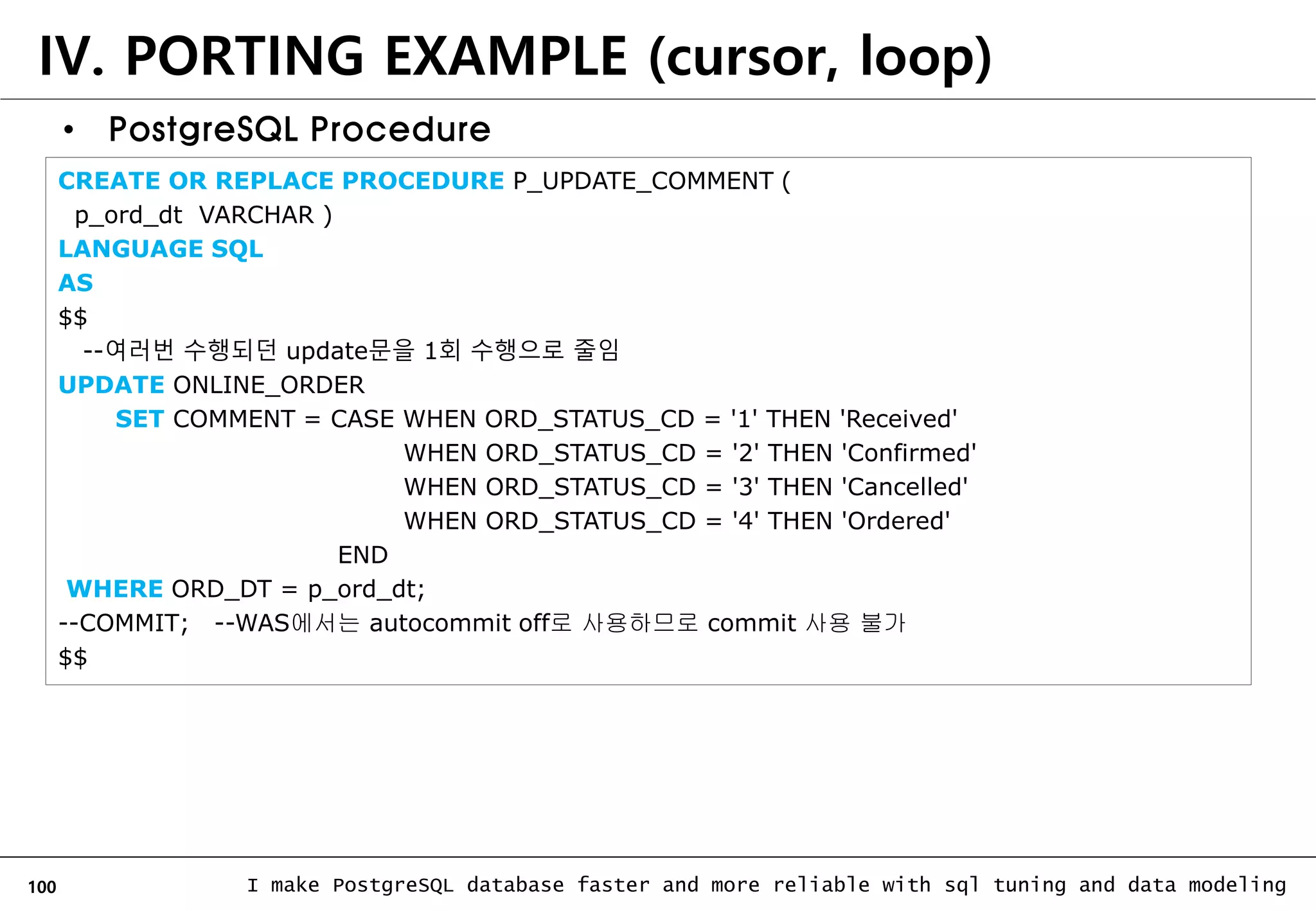 100 I make PostgreSQL database faster and more reliable with sql tuning and data modeling IV. PORTING EXAMPLE (cursor, loop) • PostgreSQL Procedure CREATE OR REPLACE PROCEDURE P_UPDATE_COMMENT ( p_ord_dt VARCHAR ) LANGUAGE SQL AS $$ --여러번 수행되던 update문을 1회 수행으로 줄임 UPDATE ONLINE_ORDER SET COMMENT = CASE WHEN ORD_STATUS_CD = '1' THEN 'Received' WHEN ORD_STATUS_CD = '2' THEN 'Confirmed' WHEN ORD_STATUS_CD = '3' THEN 'Cancelled' WHEN ORD_STATUS_CD = '4' THEN 'Ordered' END WHERE ORD_DT = p_ord_dt; --COMMIT; --WAS에서는 autocommit off로 사용하므로 commit 사용 불가 $$ 