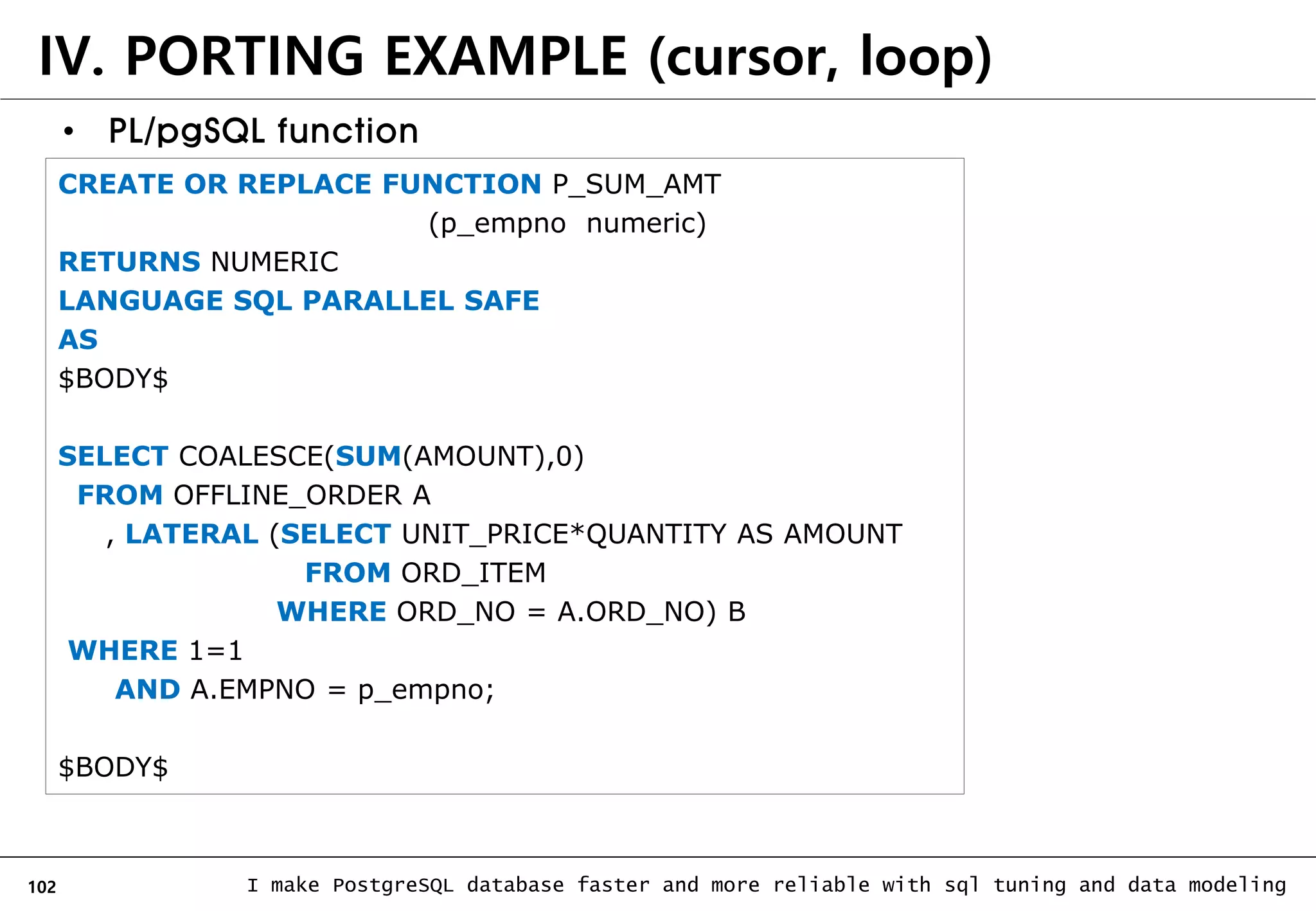 102 I make PostgreSQL database faster and more reliable with sql tuning and data modeling • PL/pgSQL function CREATE OR REPLACE FUNCTION P_SUM_AMT (p_empno numeric) RETURNS NUMERIC LANGUAGE SQL PARALLEL SAFE AS $BODY$ SELECT COALESCE(SUM(AMOUNT),0) FROM OFFLINE_ORDER A , LATERAL (SELECT UNIT_PRICE*QUANTITY AS AMOUNT FROM ORD_ITEM WHERE ORD_NO = A.ORD_NO) B WHERE 1=1 AND A.EMPNO = p_empno; $BODY$ IV. PORTING EXAMPLE (cursor, loop) 