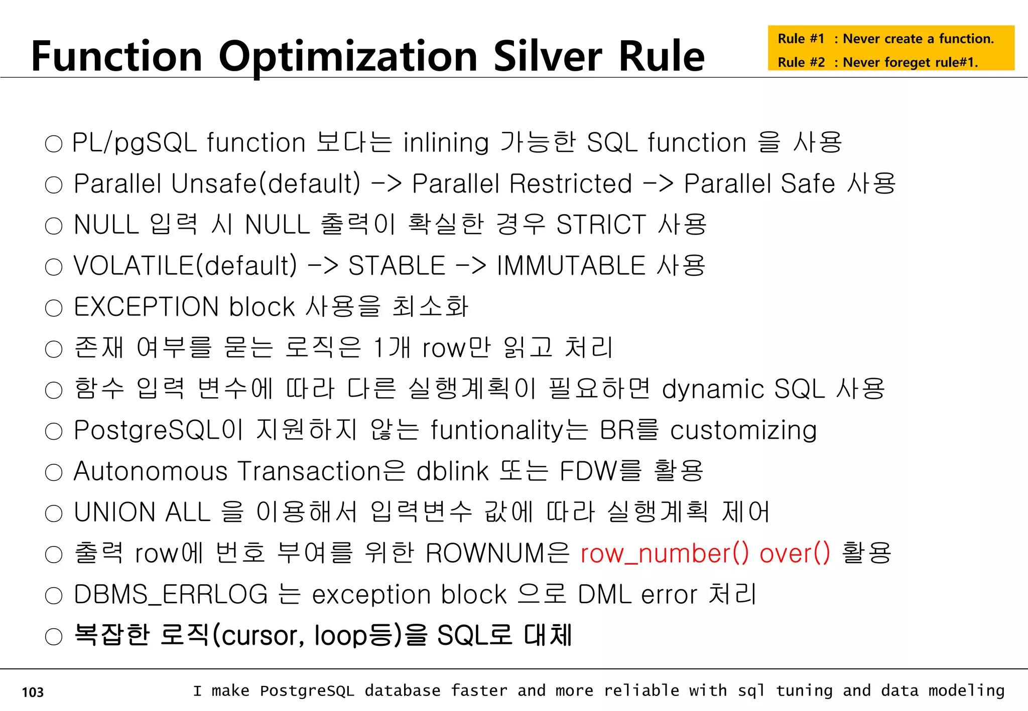 103 I make PostgreSQL database faster and more reliable with sql tuning and data modeling Function Optimization Silver Rule ○ PL/pgSQL function 보다는 inlining 가능한 SQL function 을 사용 ○ Parallel Unsafe(default) -> Parallel Restricted -> Parallel Safe 사용 ○ NULL 입력 시 NULL 출력이 확실한 경우 STRICT 사용 ○ VOLATILE(default) -> STABLE -> IMMUTABLE 사용 ○ EXCEPTION block 사용을 최소화 ○ 존재 여부를 묻는 로직은 1개 row만 읽고 처리 ○ 함수 입력 변수에 따라 다른 실행계획이 필요하면 dynamic SQL 사용 ○ PostgreSQL이 지원하지 않는 funtionality는 BR를 customizing ○ Autonomous Transaction은 dblink 또는 FDW를 활용 ○ UNION ALL 을 이용해서 입력변수 값에 따라 실행계획 제어 ○ 출력 row에 번호 부여를 위한 ROWNUM은 row_number() over() 활용 ○ DBMS_ERRLOG 는 exception block 으로 DML error 처리 ○ 복잡한 로직(cursor, loop등)을 SQL로 대체 Rule #1 : Never create a function. Rule #2 : Never foreget rule#1. 