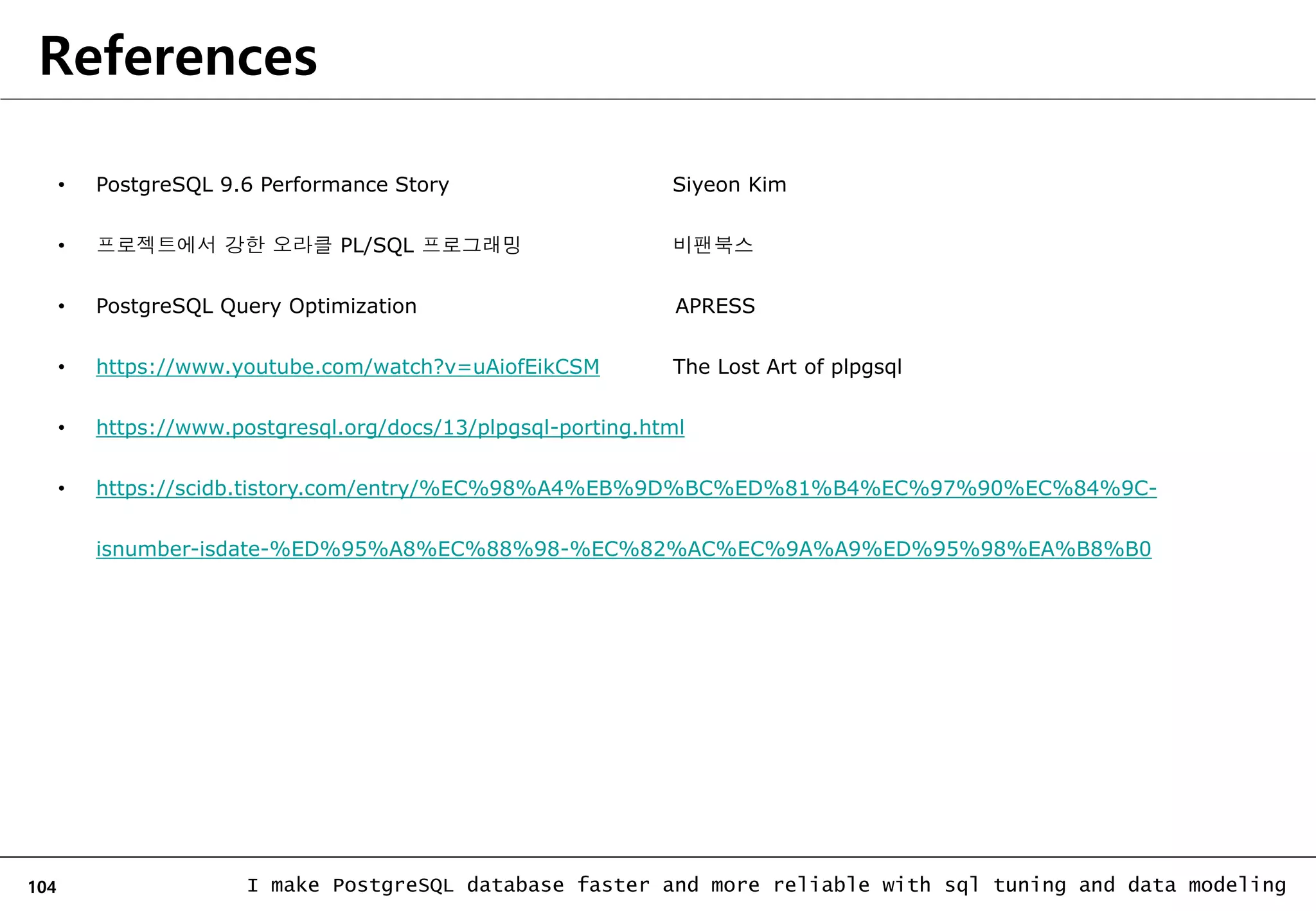 104 I make PostgreSQL database faster and more reliable with sql tuning and data modeling References • PostgreSQL 9.6 Performance Story Siyeon Kim • 프로젝트에서 강한 오라클 PL/SQL 프로그래밍 비팬북스 • PostgreSQL Query Optimization APRESS • https://www.youtube.com/watch?v=uAiofEikCSM The Lost Art of plpgsql • https://www.postgresql.org/docs/13/plpgsql-porting.html • https://scidb.tistory.com/entry/%EC%98%A4%EB%9D%BC%ED%81%B4%EC%97%90%EC%84%9C- isnumber-isdate-%ED%95%A8%EC%88%98-%EC%82%AC%EC%9A%A9%ED%95%98%EA%B8%B0 