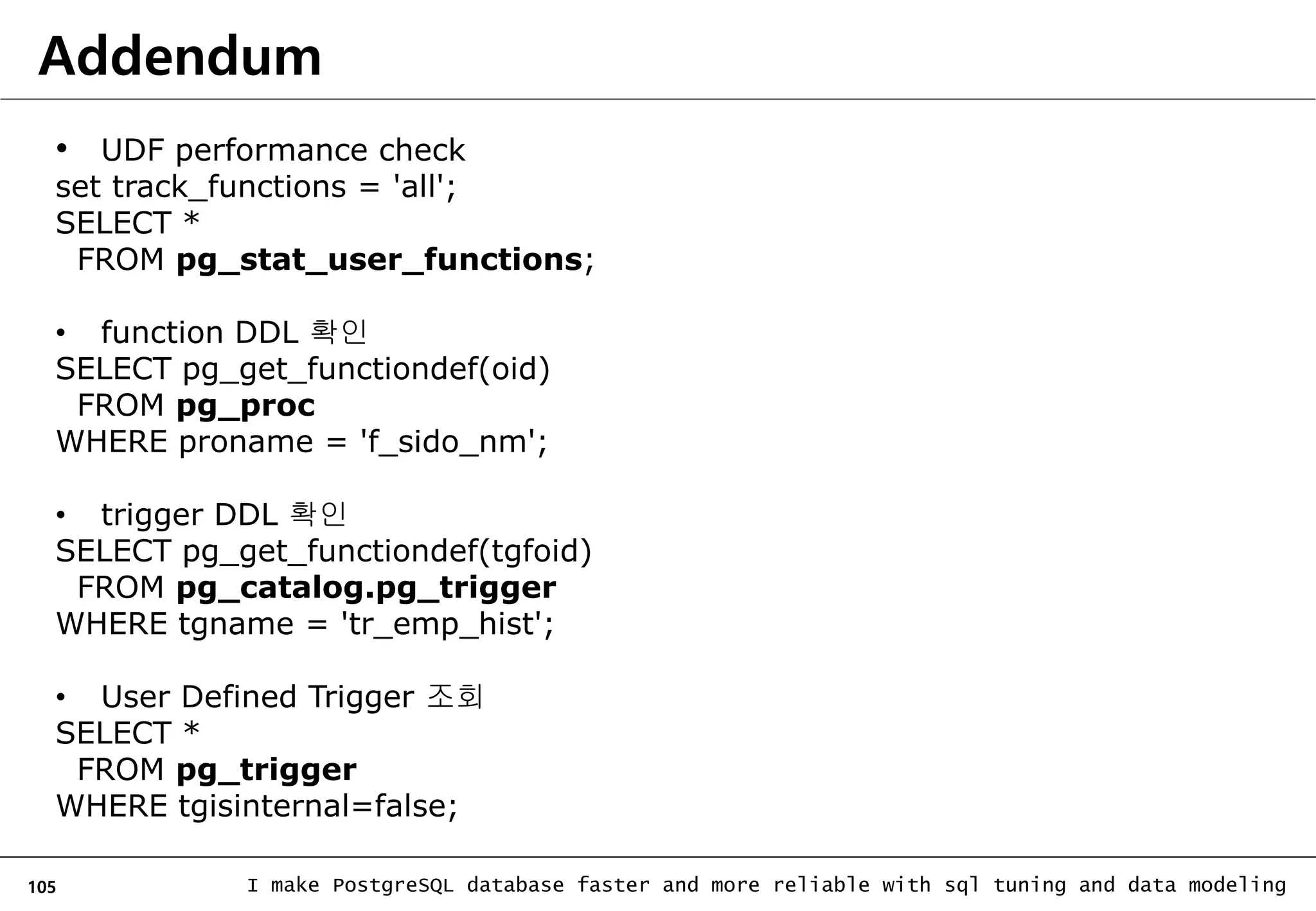 105 I make PostgreSQL database faster and more reliable with sql tuning and data modeling Addendum • UDF performance check set track_functions = 'all'; SELECT * FROM pg_stat_user_functions; • function DDL 확인 SELECT pg_get_functiondef(oid) FROM pg_proc WHERE proname = 'f_sido_nm'; • trigger DDL 확인 SELECT pg_get_functiondef(tgfoid) FROM pg_catalog.pg_trigger WHERE tgname = 'tr_emp_hist'; • User Defined Trigger 조회 SELECT * FROM pg_trigger WHERE tgisinternal=false; 