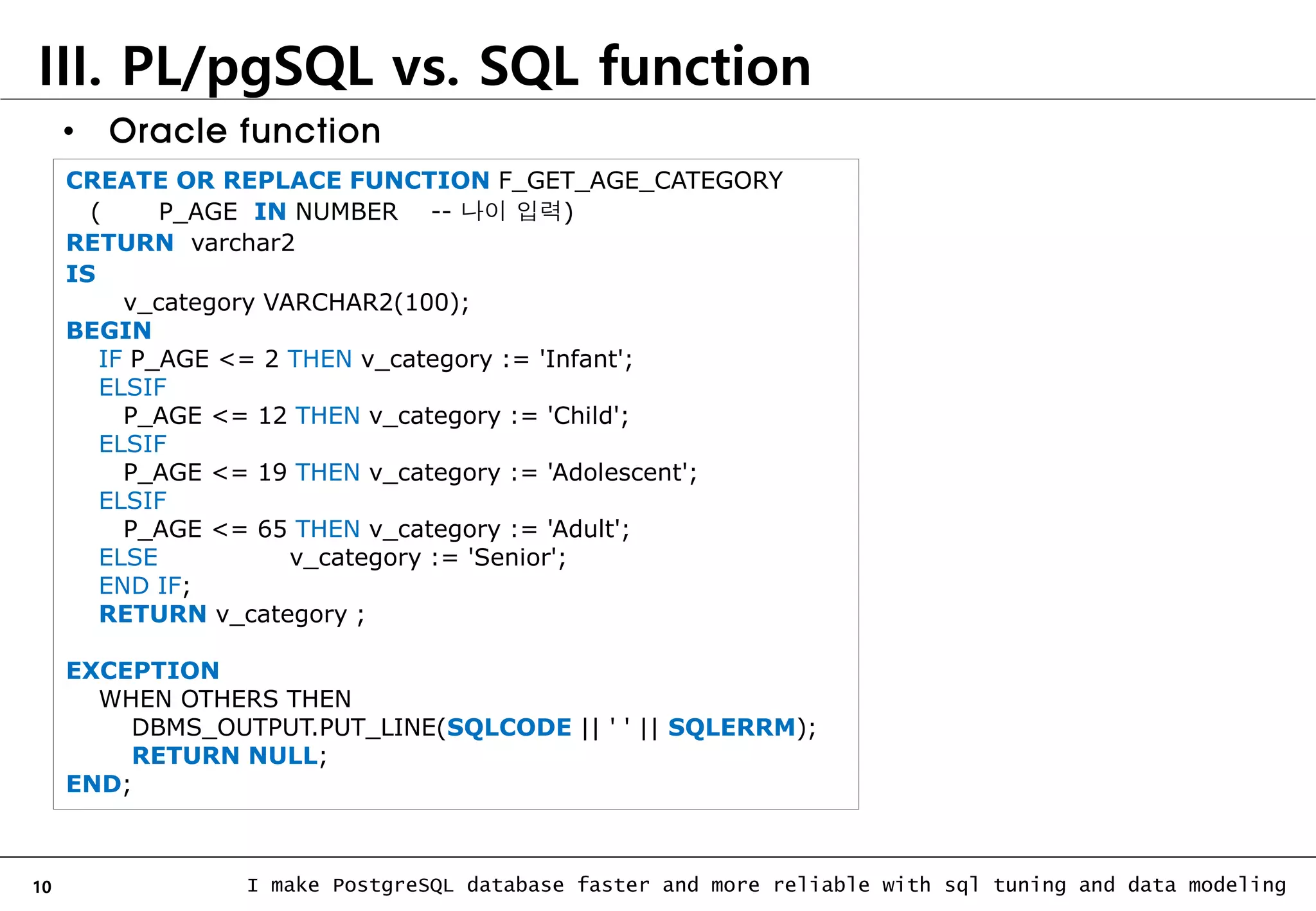 10 I make PostgreSQL database faster and more reliable with sql tuning and data modeling III. PL/pgSQL vs. SQL function CREATE OR REPLACE FUNCTION F_GET_AGE_CATEGORY ( P_AGE IN NUMBER -- 나이 입력) RETURN varchar2 IS v_category VARCHAR2(100); BEGIN IF P_AGE <= 2 THEN v_category := 'Infant'; ELSIF P_AGE <= 12 THEN v_category := 'Child'; ELSIF P_AGE <= 19 THEN v_category := 'Adolescent'; ELSIF P_AGE <= 65 THEN v_category := 'Adult'; ELSE v_category := 'Senior'; END IF; RETURN v_category ; EXCEPTION WHEN OTHERS THEN DBMS_OUTPUT.PUT_LINE(SQLCODE || ' ' || SQLERRM); RETURN NULL; END; • Oracle function 