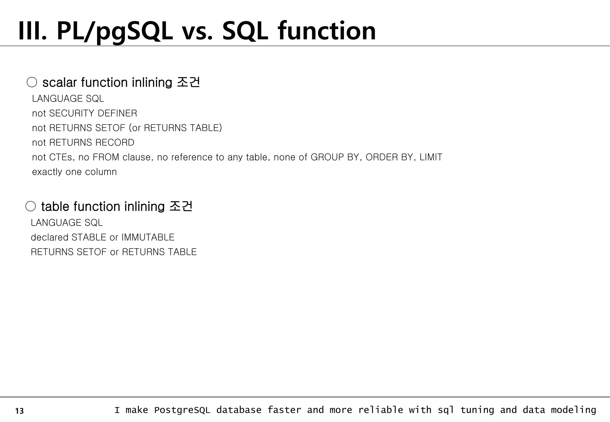 13 I make PostgreSQL database faster and more reliable with sql tuning and data modeling III. PL/pgSQL vs. SQL function ○ scalar function inlining 조건 LANGUAGE SQL not SECURITY DEFINER not RETURNS SETOF (or RETURNS TABLE) not RETURNS RECORD not CTEs, no FROM clause, no reference to any table, none of GROUP BY, ORDER BY, LIMIT exactly one column ○ table function inlining 조건 LANGUAGE SQL declared STABLE or IMMUTABLE RETURNS SETOF or RETURNS TABLE 