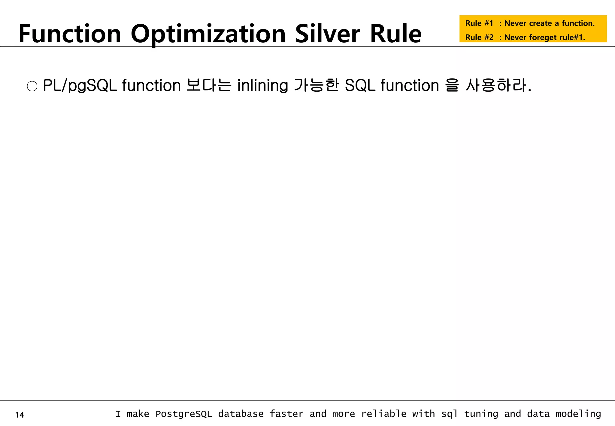 14 I make PostgreSQL database faster and more reliable with sql tuning and data modeling Function Optimization Silver Rule Rule #1 : Never create a function. Rule #2 : Never foreget rule#1. ○ PL/pgSQL function 보다는 inlining 가능한 SQL function 을 사용하라. 