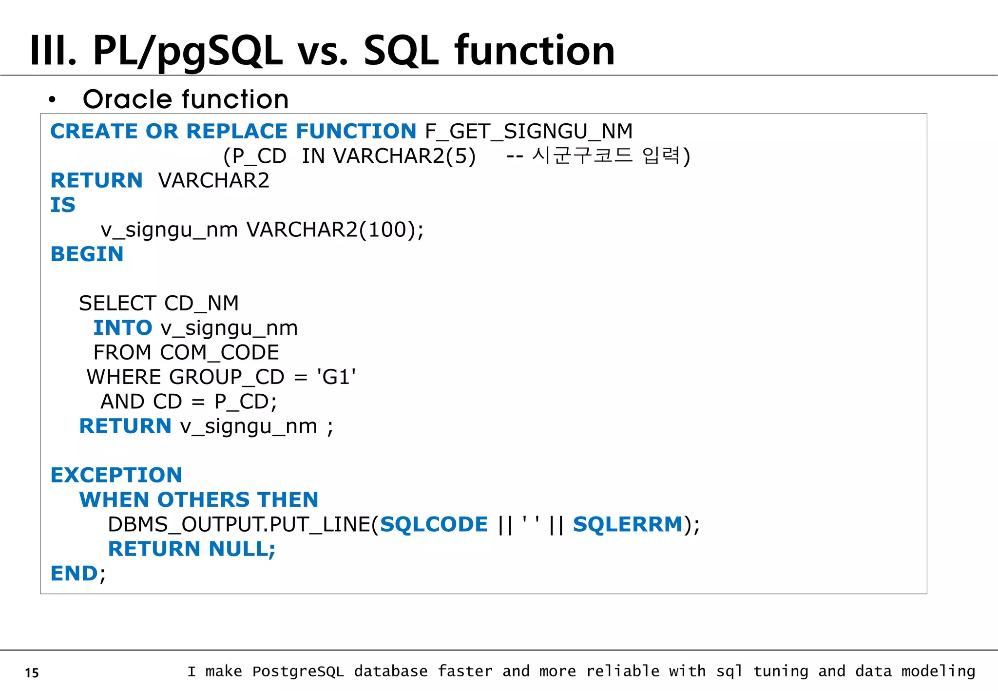 15 I make PostgreSQL database faster and more reliable with sql tuning and data modeling III. PL/pgSQL vs. SQL function CREATE OR REPLACE FUNCTION F_GET_SIGNGU_NM (P_CD IN VARCHAR2(5) -- 시군구코드 입력) RETURN VARCHAR2 IS v_signgu_nm VARCHAR2(100); BEGIN SELECT CD_NM INTO v_signgu_nm FROM COM_CODE WHERE GROUP_CD = 'G1' AND CD = P_CD; RETURN v_signgu_nm ; EXCEPTION WHEN OTHERS THEN DBMS_OUTPUT.PUT_LINE(SQLCODE || ' ' || SQLERRM); RETURN NULL; END; • Oracle function 