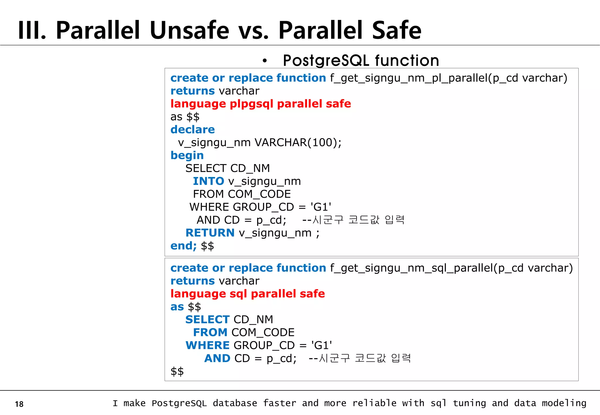 18 I make PostgreSQL database faster and more reliable with sql tuning and data modeling III. Parallel Unsafe vs. Parallel Safe • PostgreSQL function create or replace function f_get_signgu_nm_pl_parallel(p_cd varchar) returns varchar language plpgsql parallel safe as $$ declare v_signgu_nm VARCHAR(100); begin SELECT CD_NM INTO v_signgu_nm FROM COM_CODE WHERE GROUP_CD = 'G1' AND CD = p_cd; --시군구 코드값 입력 RETURN v_signgu_nm ; end; $$ create or replace function f_get_signgu_nm_sql_parallel(p_cd varchar) returns varchar language sql parallel safe as $$ SELECT CD_NM FROM COM_CODE WHERE GROUP_CD = 'G1' AND CD = p_cd; --시군구 코드값 입력 $$ 