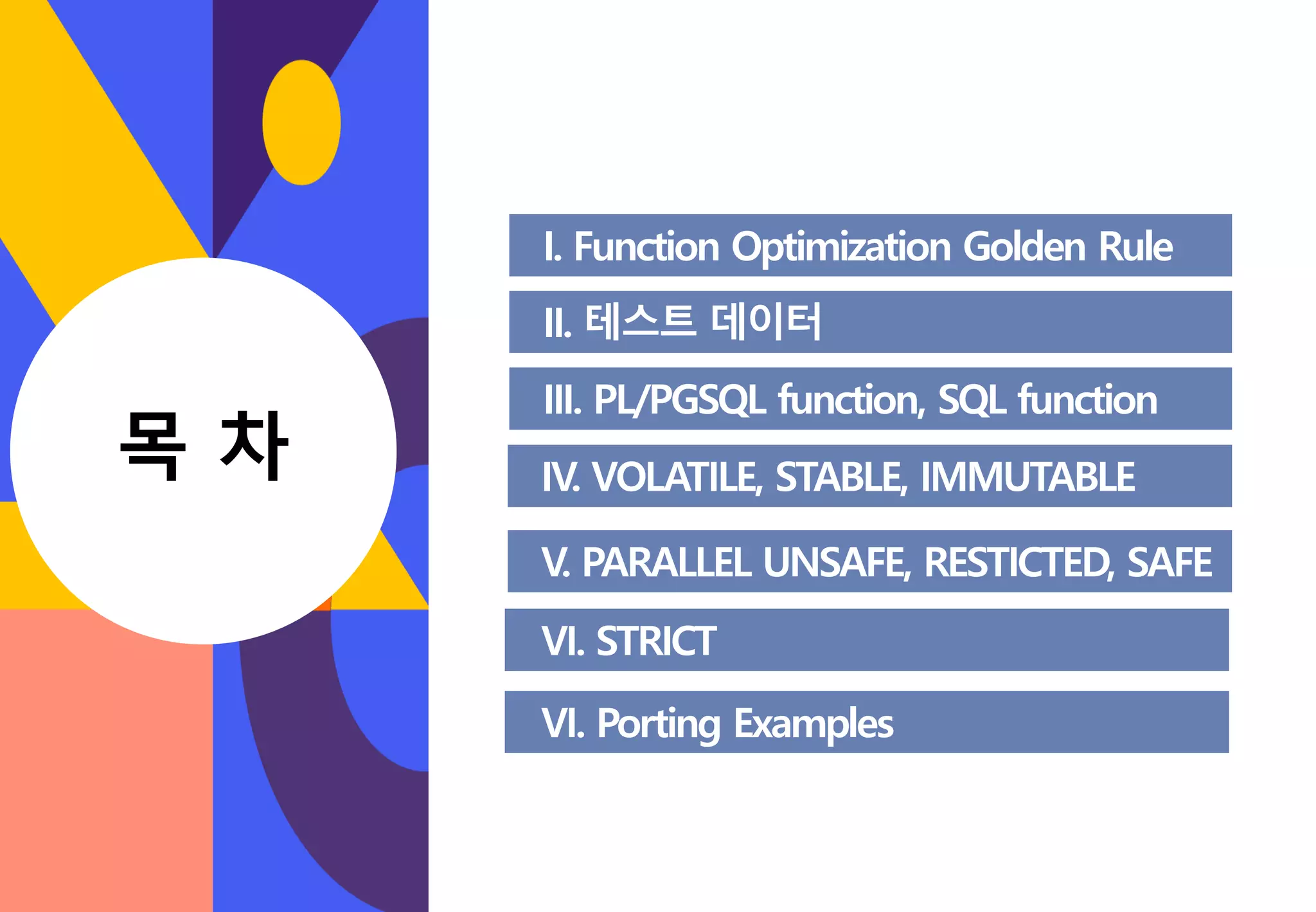 I. Function Optimization Golden Rule II. 테스트 데이터 III. PL/PGSQL function, SQL function V. PARALLEL UNSAFE, RESTICTED, SAFE VI. STRICT IV. VOLATILE, STABLE, IMMUTABLE VI. Porting Examples CONTENT 목 차 