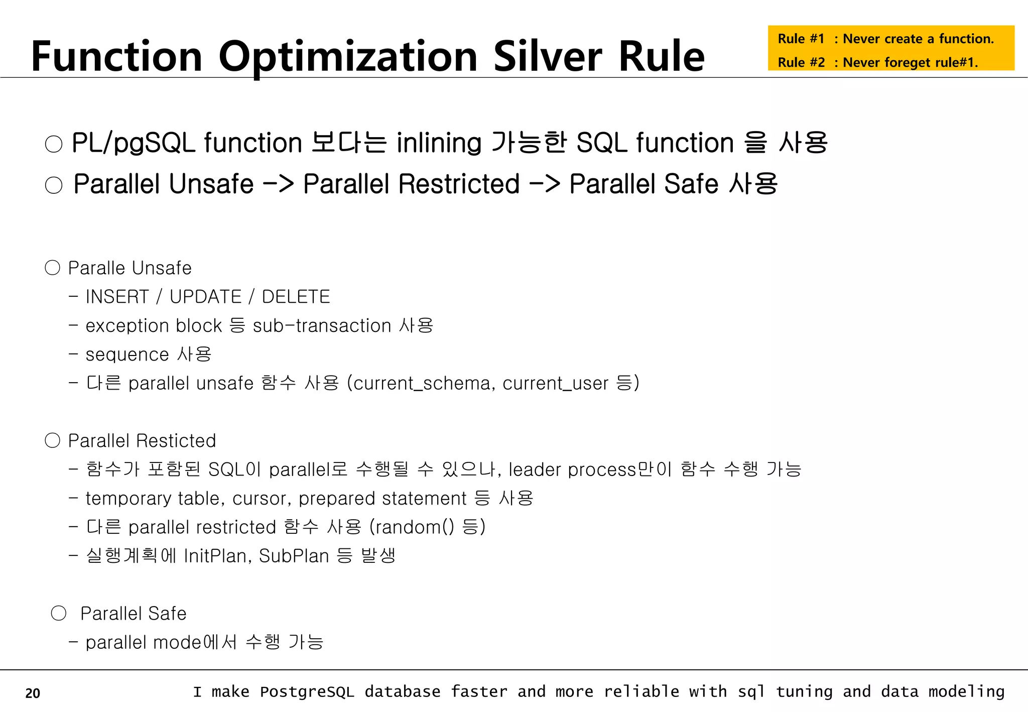 20 I make PostgreSQL database faster and more reliable with sql tuning and data modeling Function Optimization Silver Rule Rule #1 : Never create a function. Rule #2 : Never foreget rule#1. ○ PL/pgSQL function 보다는 inlining 가능한 SQL function 을 사용 ○ Parallel Unsafe -> Parallel Restricted -> Parallel Safe 사용 ○ Paralle Unsafe - INSERT / UPDATE / DELETE - exception block 등 sub-transaction 사용 - sequence 사용 - 다른 parallel unsafe 함수 사용 (current_schema, current_user 등) ○ Parallel Resticted - 함수가 포함된 SQL이 parallel로 수행될 수 있으나, leader process만이 함수 수행 가능 - temporary table, cursor, prepared statement 등 사용 - 다른 parallel restricted 함수 사용 (random() 등) - 실행계획에 InitPlan, SubPlan 등 발생 ○ Parallel Safe - parallel mode에서 수행 가능 