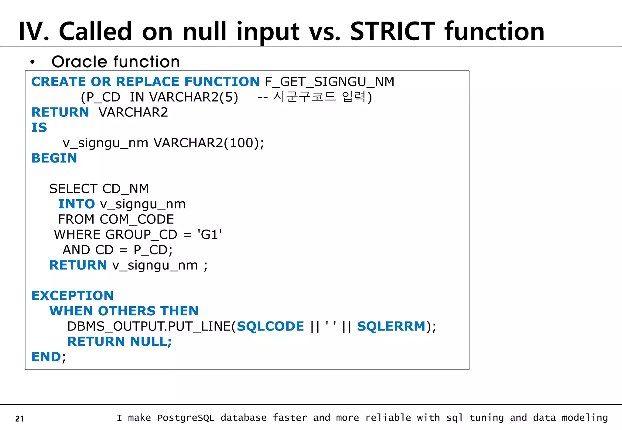 21 I make PostgreSQL database faster and more reliable with sql tuning and data modeling IV. Called on null input vs. STRICT function CREATE OR REPLACE FUNCTION F_GET_SIGNGU_NM (P_CD IN VARCHAR2(5) -- 시군구코드 입력) RETURN VARCHAR2 IS v_signgu_nm VARCHAR2(100); BEGIN SELECT CD_NM INTO v_signgu_nm FROM COM_CODE WHERE GROUP_CD = 'G1' AND CD = P_CD; RETURN v_signgu_nm ; EXCEPTION WHEN OTHERS THEN DBMS_OUTPUT.PUT_LINE(SQLCODE || ' ' || SQLERRM); RETURN NULL; END; • Oracle function 
