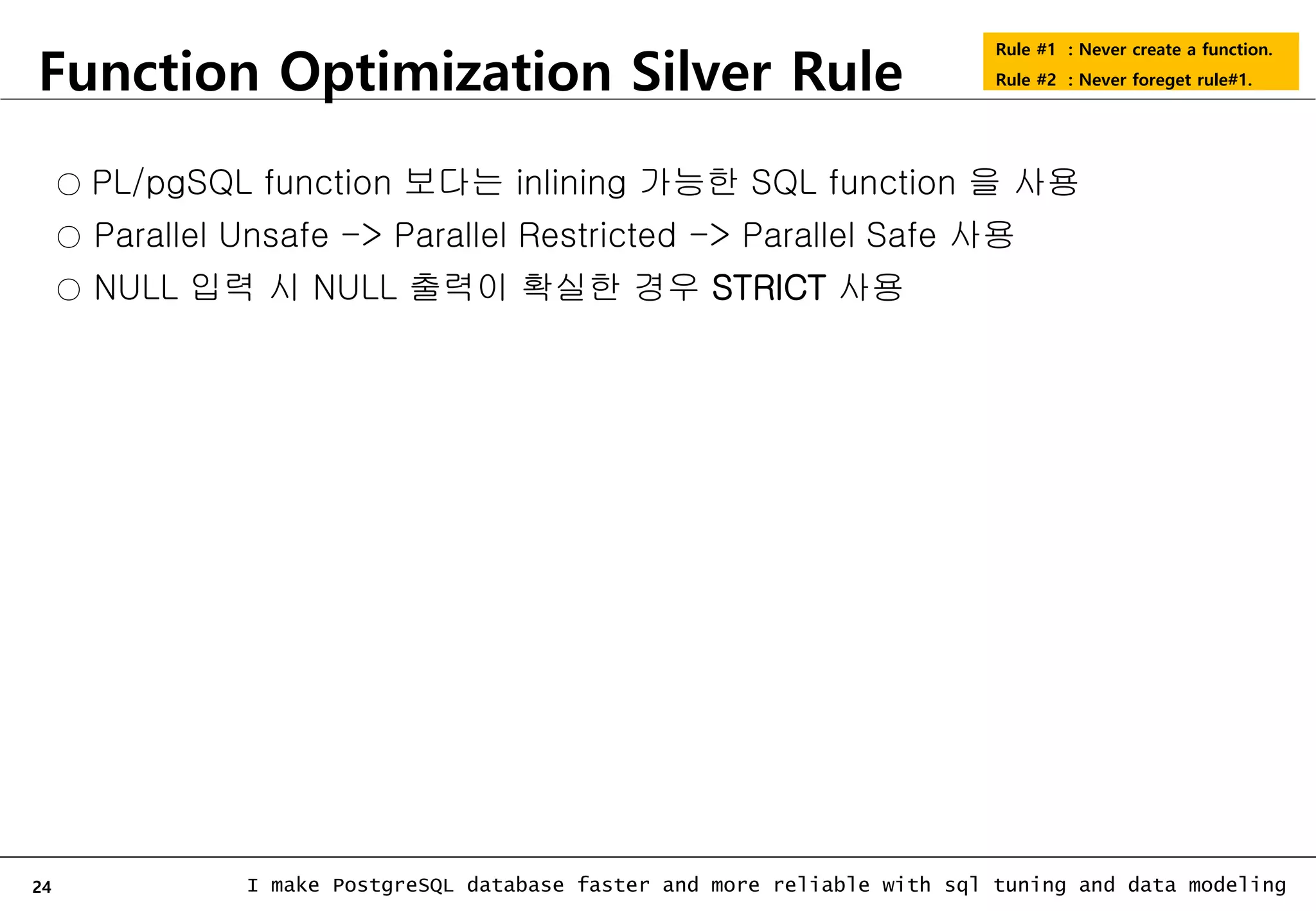 24 I make PostgreSQL database faster and more reliable with sql tuning and data modeling Function Optimization Silver Rule Rule #1 : Never create a function. Rule #2 : Never foreget rule#1. ○ PL/pgSQL function 보다는 inlining 가능한 SQL function 을 사용 ○ Parallel Unsafe -> Parallel Restricted -> Parallel Safe 사용 ○ NULL 입력 시 NULL 출력이 확실한 경우 STRICT 사용 