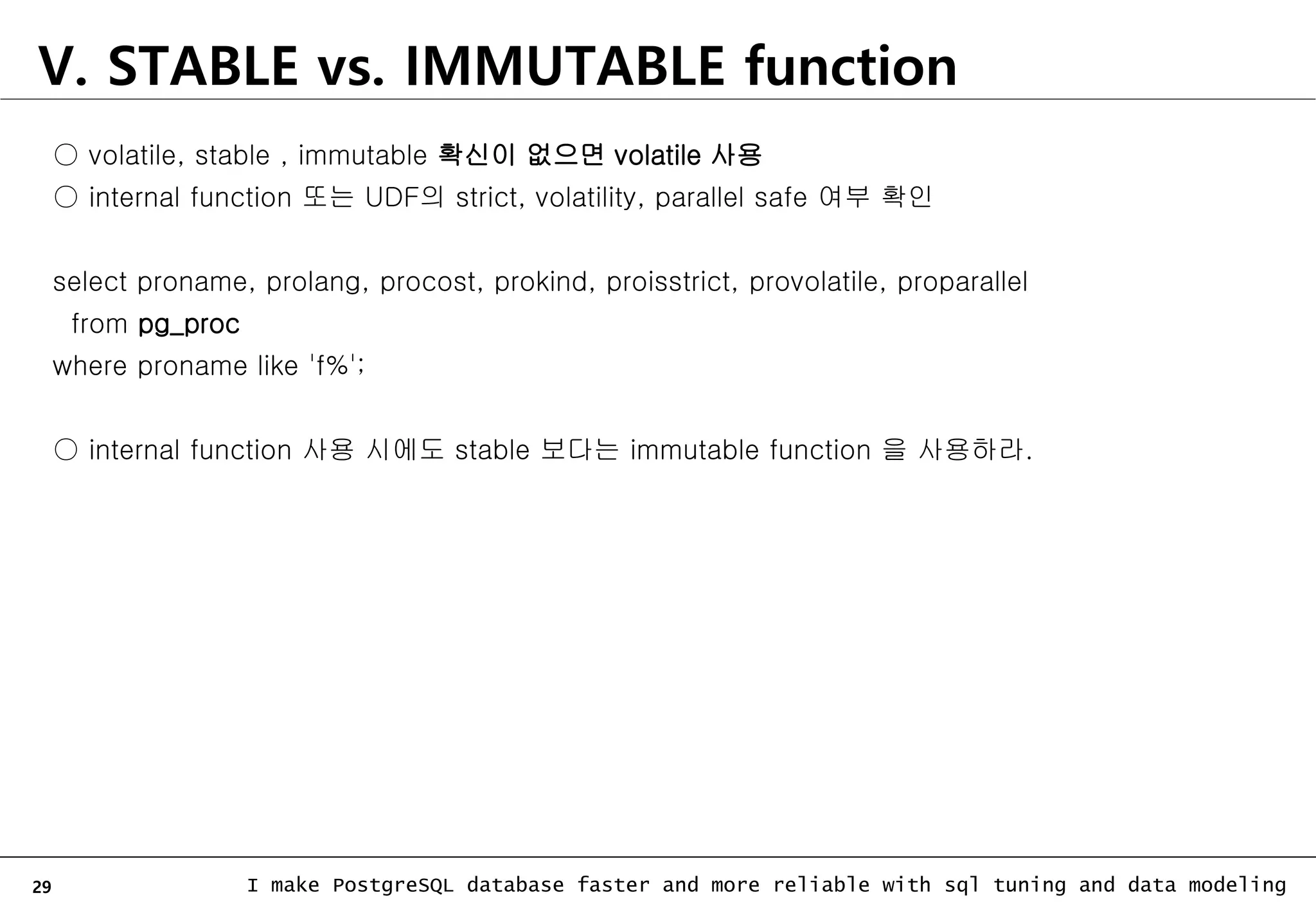 29 I make PostgreSQL database faster and more reliable with sql tuning and data modeling ○ volatile, stable , immutable 확신이 없으면 volatile 사용 ○ internal function 또는 UDF의 strict, volatility, parallel safe 여부 확인 select proname, prolang, procost, prokind, proisstrict, provolatile, proparallel from pg_proc where proname like 'f%'; ○ internal function 사용 시에도 stable 보다는 immutable function 을 사용하라. V. STABLE vs. IMMUTABLE function 