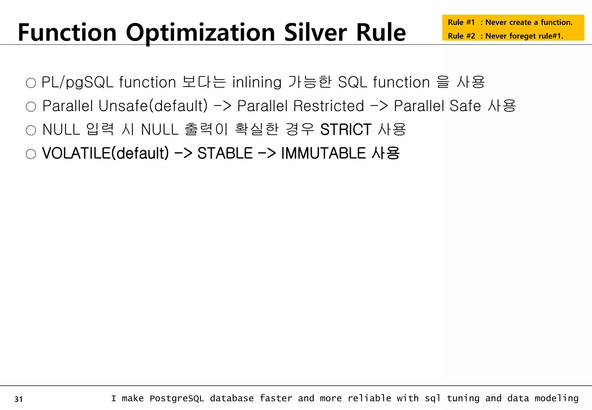 31 I make PostgreSQL database faster and more reliable with sql tuning and data modeling Function Optimization Silver Rule Rule #1 : Never create a function. Rule #2 : Never foreget rule#1. ○ PL/pgSQL function 보다는 inlining 가능한 SQL function 을 사용 ○ Parallel Unsafe(default) -> Parallel Restricted -> Parallel Safe 사용 ○ NULL 입력 시 NULL 출력이 확실한 경우 STRICT 사용 ○ VOLATILE(default) -> STABLE -> IMMUTABLE 사용 