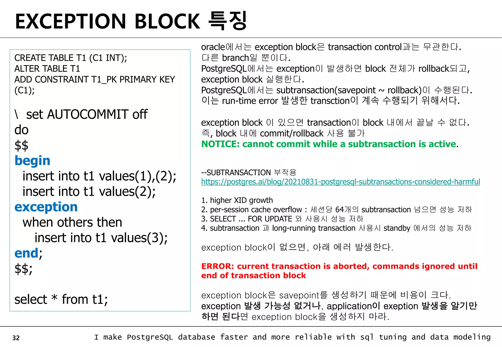 32 I make PostgreSQL database faster and more reliable with sql tuning and data modeling EXCEPTION BLOCK 특징 oracle에서는 exception block은 transaction control과는 무관한다. 다른 branch일 뿐이다. PostgreSQL에서는 exception이 발생하면 block 전체가 rollback되고, exception block 실행한다. PostgreSQL에서는 subtransaction(savepoint ~ rollback)이 수행된다. 이는 run-time error 발생한 transction이 계속 수행되기 위해서다. exception block 이 있으면 transaction이 block 내에서 끝날 수 없다. 즉, block 내에 commit/rollback 사용 불가 NOTICE: cannot commit while a subtransaction is active. --SUBTRANSACTION 부작용 https://postgres.ai/blog/20210831-postgresql-subtransactions-considered-harmful 1. higher XID growth 2. per-session cache overflow : 세션당 64개의 subtransaction 넘으면 성능 저하 3. SELECT ... FOR UPDATE 와 사용시 성능 저하 4. subtransaction 과 long-running transaction 사용시 standby 에서의 성능 저하 CREATE TABLE T1 (C1 INT); ALTER TABLE T1 ADD CONSTRAINT T1_PK PRIMARY KEY (C1); set AUTOCOMMIT off do $$ begin insert into t1 values(1),(2); insert into t1 values(2); exception when others then insert into t1 values(3); end; $$; select * from t1; exception block이 없으면, 아래 에러 발생한다. ERROR: current transaction is aborted, commands ignored until end of transaction block exception block은 savepoint를 생성하기 때문에 비용이 크다. exception 발생 가능성 없거나, application이 exeption 발생을 알기만 하면 된다면 exception block을 생성하지 마라. 