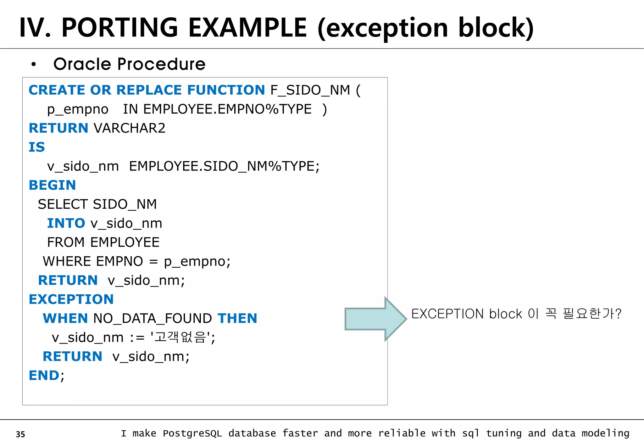 35 I make PostgreSQL database faster and more reliable with sql tuning and data modeling IV. PORTING EXAMPLE (exception block) CREATE OR REPLACE FUNCTION F_SIDO_NM ( p_empno IN EMPLOYEE.EMPNO%TYPE ) RETURN VARCHAR2 IS v_sido_nm EMPLOYEE.SIDO_NM%TYPE; BEGIN SELECT SIDO_NM INTO v_sido_nm FROM EMPLOYEE WHERE EMPNO = p_empno; RETURN v_sido_nm; EXCEPTION WHEN NO_DATA_FOUND THEN v_sido_nm := '고객없음'; RETURN v_sido_nm; END; • Oracle Procedure EXCEPTION block 이 꼭 필요한가? 
