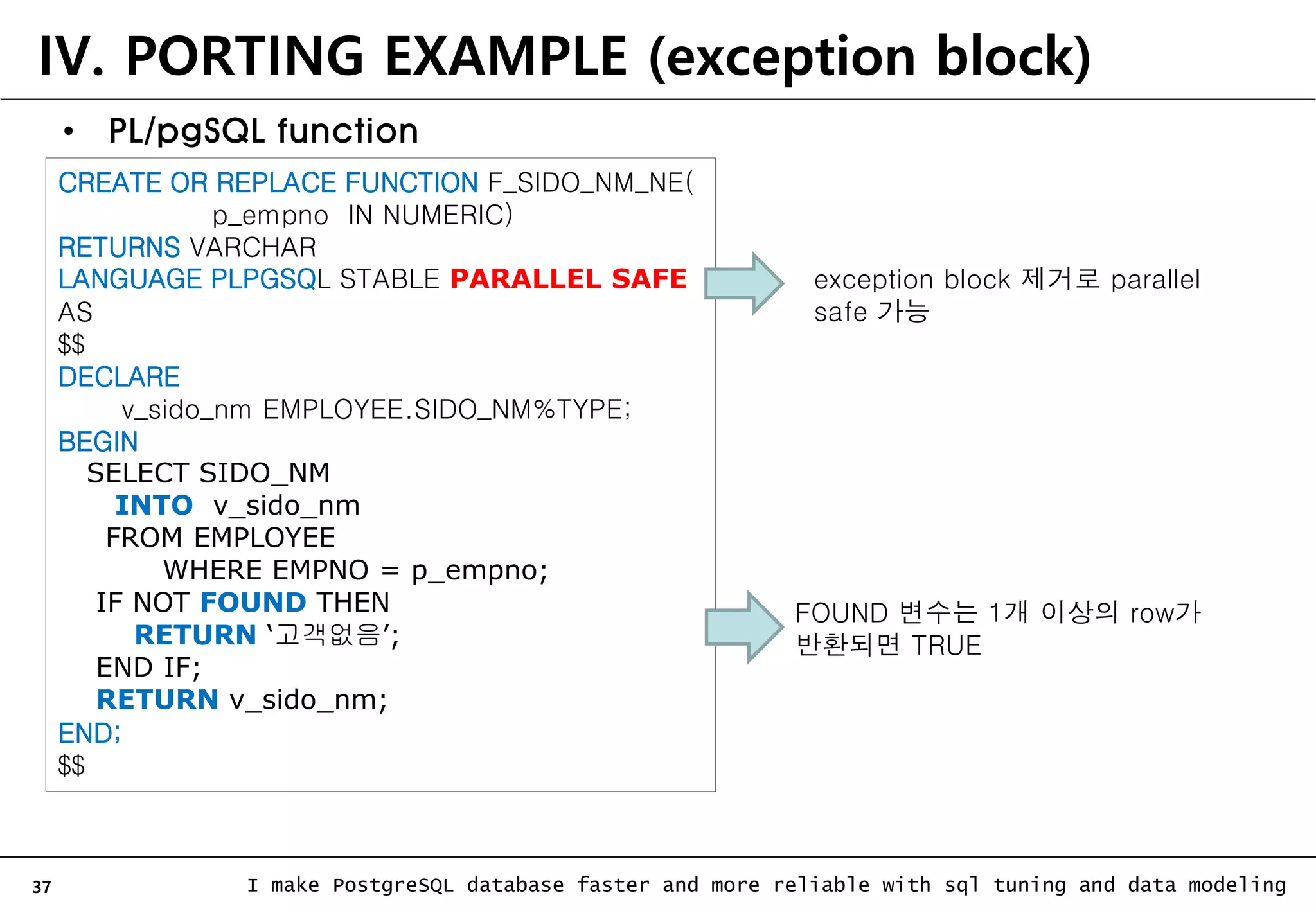 37 I make PostgreSQL database faster and more reliable with sql tuning and data modeling • PL/pgSQL function CREATE OR REPLACE FUNCTION F_SIDO_NM_NE( p_empno IN NUMERIC) RETURNS VARCHAR LANGUAGE PLPGSQL STABLE PARALLEL SAFE AS $$ DECLARE v_sido_nm EMPLOYEE.SIDO_NM%TYPE; BEGIN SELECT SIDO_NM INTO v_sido_nm FROM EMPLOYEE WHERE EMPNO = p_empno; IF NOT FOUND THEN RETURN ‘고객없음’; END IF; RETURN v_sido_nm; END; $$ IV. PORTING EXAMPLE (exception block) exception block 제거로 parallel safe 가능 FOUND 변수는 1개 이상의 row가 반환되면 TRUE 