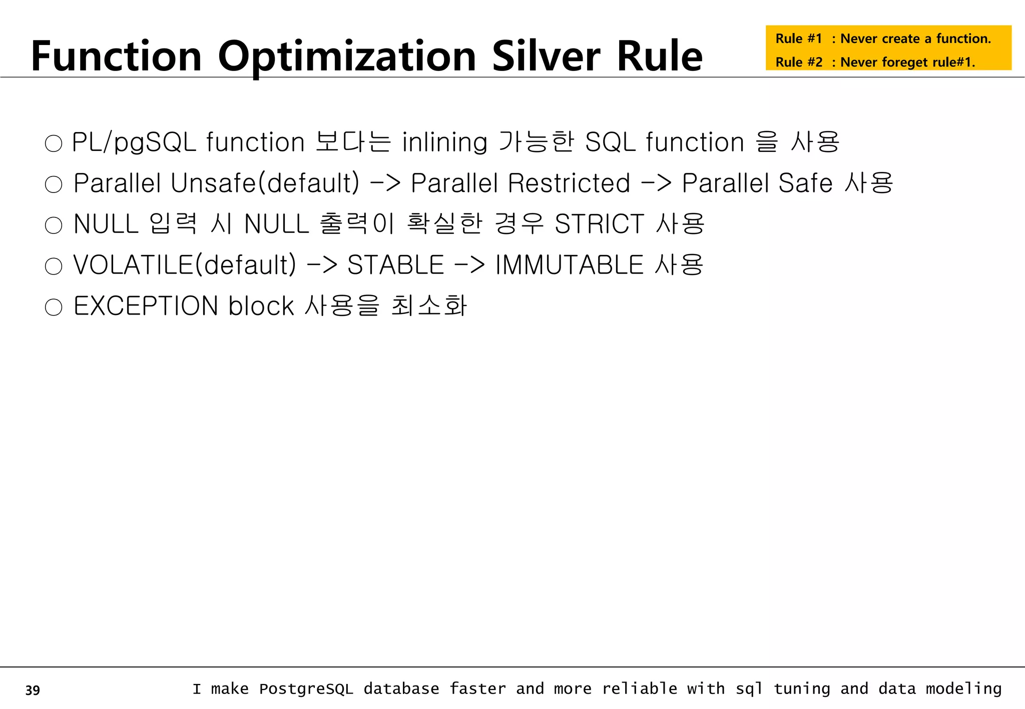 39 I make PostgreSQL database faster and more reliable with sql tuning and data modeling Function Optimization Silver Rule Rule #1 : Never create a function. Rule #2 : Never foreget rule#1. ○ PL/pgSQL function 보다는 inlining 가능한 SQL function 을 사용 ○ Parallel Unsafe(default) -> Parallel Restricted -> Parallel Safe 사용 ○ NULL 입력 시 NULL 출력이 확실한 경우 STRICT 사용 ○ VOLATILE(default) -> STABLE -> IMMUTABLE 사용 ○ EXCEPTION block 사용을 최소화 