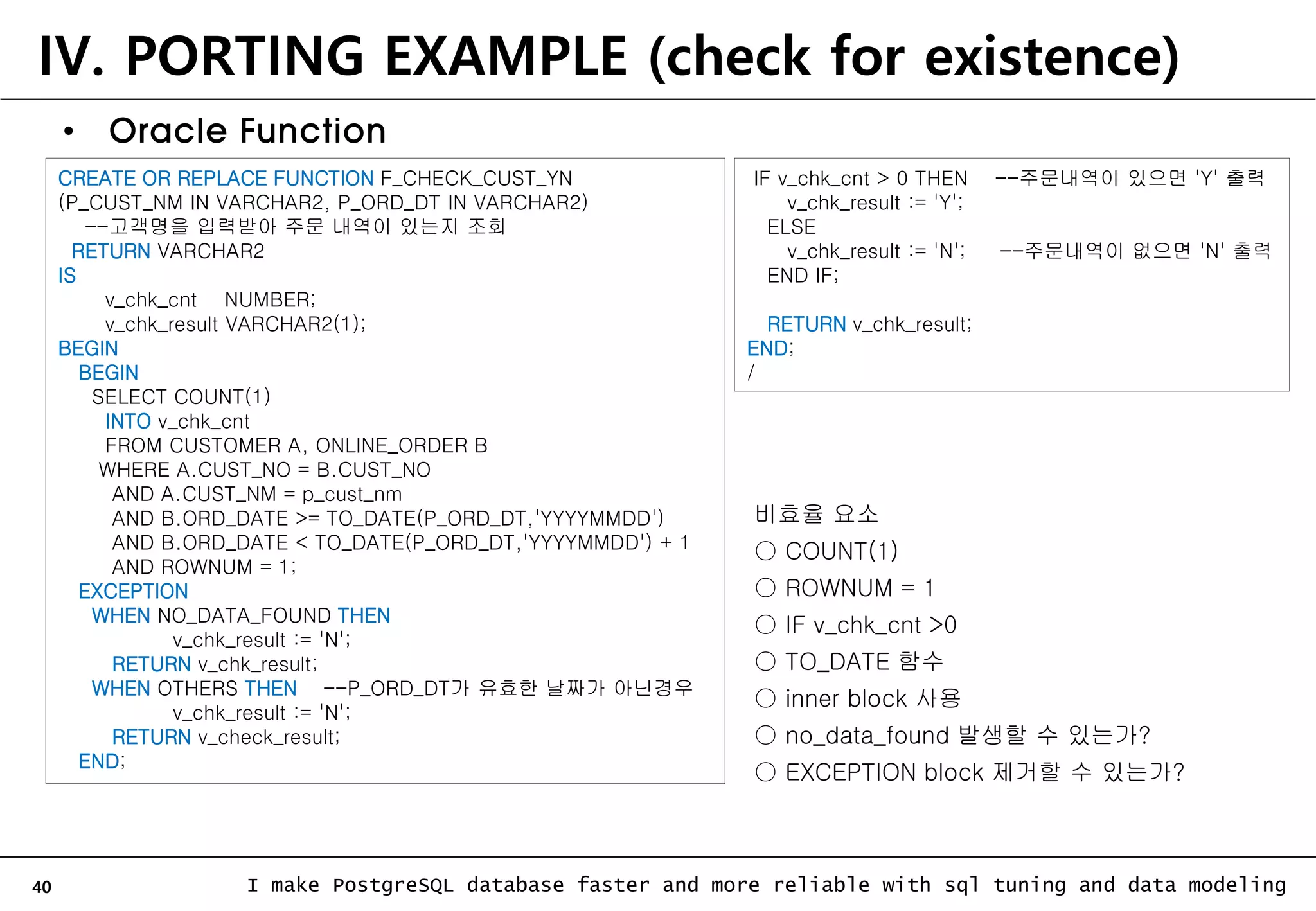 40 I make PostgreSQL database faster and more reliable with sql tuning and data modeling IV. PORTING EXAMPLE (check for existence) • Oracle Function CREATE OR REPLACE FUNCTION F_CHECK_CUST_YN (P_CUST_NM IN VARCHAR2, P_ORD_DT IN VARCHAR2) --고객명을 입력받아 주문 내역이 있는지 조회 RETURN VARCHAR2 IS v_chk_cnt NUMBER; v_chk_result VARCHAR2(1); BEGIN BEGIN SELECT COUNT(1) INTO v_chk_cnt FROM CUSTOMER A, ONLINE_ORDER B WHERE A.CUST_NO = B.CUST_NO AND A.CUST_NM = p_cust_nm AND B.ORD_DATE >= TO_DATE(P_ORD_DT,'YYYYMMDD') AND B.ORD_DATE < TO_DATE(P_ORD_DT,'YYYYMMDD') + 1 AND ROWNUM = 1; EXCEPTION WHEN NO_DATA_FOUND THEN v_chk_result := 'N'; RETURN v_chk_result; WHEN OTHERS THEN --P_ORD_DT가 유효한 날짜가 아닌경우 v_chk_result := 'N'; RETURN v_check_result; END; IF v_chk_cnt > 0 THEN --주문내역이 있으면 'Y' 출력 v_chk_result := 'Y'; ELSE v_chk_result := 'N'; --주문내역이 없으면 'N' 출력 END IF; RETURN v_chk_result; END; / 비효율 요소 ○ COUNT(1) ○ ROWNUM = 1 ○ IF v_chk_cnt >0 ○ TO_DATE 함수 ○ inner block 사용 ○ no_data_found 발생할 수 있는가? ○ EXCEPTION block 제거할 수 있는가? 