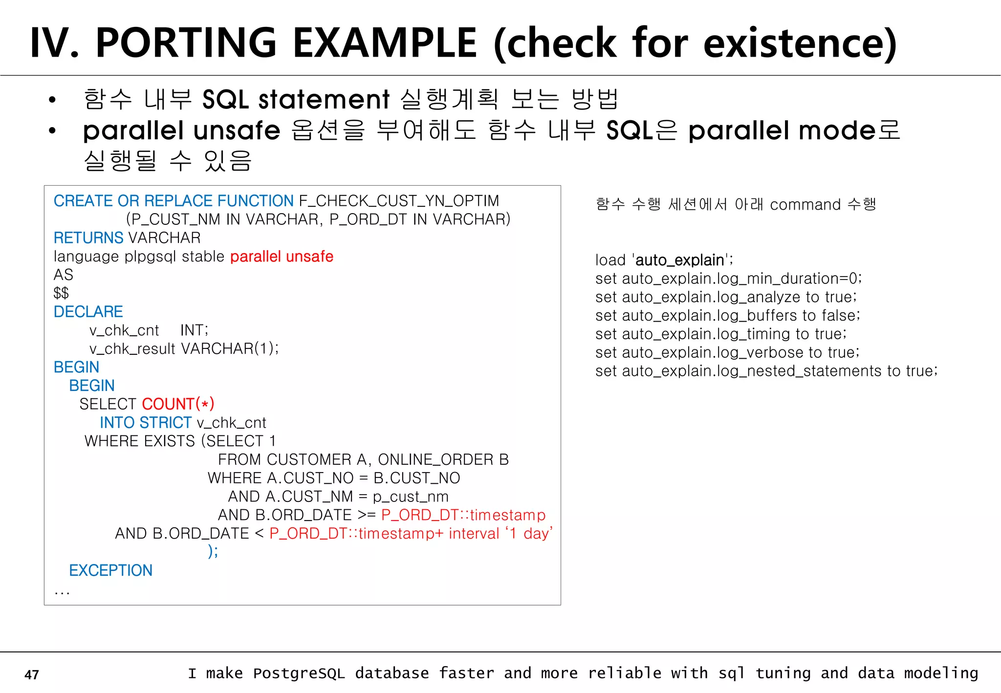 47 I make PostgreSQL database faster and more reliable with sql tuning and data modeling IV. PORTING EXAMPLE (check for existence) • 함수 내부 SQL statement 실행계획 보는 방법 • parallel unsafe 옵션을 부여해도 함수 내부 SQL은 parallel mode로 실행될 수 있음 CREATE OR REPLACE FUNCTION F_CHECK_CUST_YN_OPTIM (P_CUST_NM IN VARCHAR, P_ORD_DT IN VARCHAR) RETURNS VARCHAR language plpgsql stable parallel unsafe AS $$ DECLARE v_chk_cnt INT; v_chk_result VARCHAR(1); BEGIN BEGIN SELECT COUNT(*) INTO STRICT v_chk_cnt WHERE EXISTS (SELECT 1 FROM CUSTOMER A, ONLINE_ORDER B WHERE A.CUST_NO = B.CUST_NO AND A.CUST_NM = p_cust_nm AND B.ORD_DATE >= P_ORD_DT::timestamp AND B.ORD_DATE < P_ORD_DT::timestamp+ interval ‘1 day’ ); EXCEPTION ... 함수 수행 세션에서 아래 command 수행 load 'auto_explain'; set auto_explain.log_min_duration=0; set auto_explain.log_analyze to true; set auto_explain.log_buffers to false; set auto_explain.log_timing to true; set auto_explain.log_verbose to true; set auto_explain.log_nested_statements to true; 