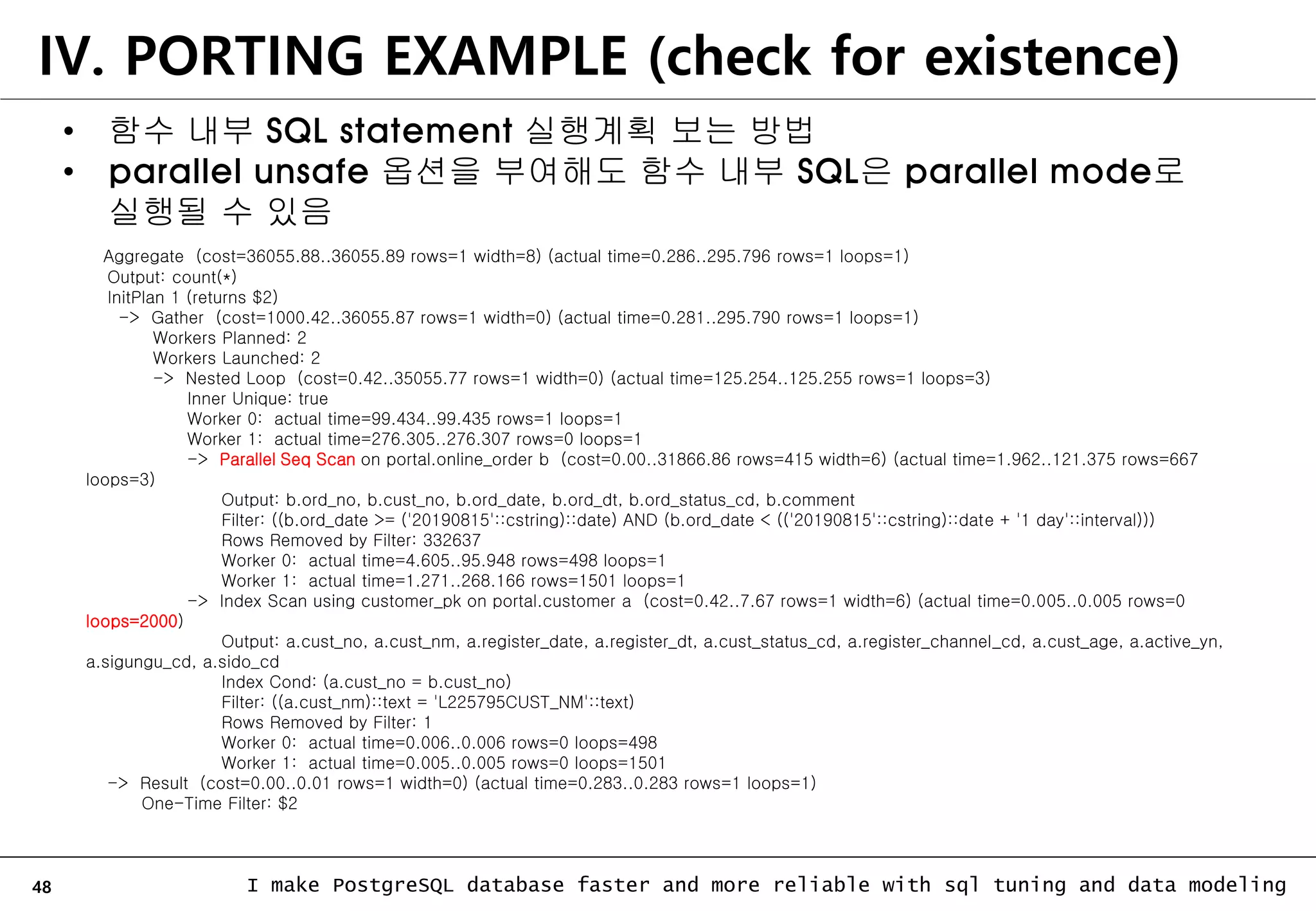 48 I make PostgreSQL database faster and more reliable with sql tuning and data modeling IV. PORTING EXAMPLE (check for existence) • 함수 내부 SQL statement 실행계획 보는 방법 • parallel unsafe 옵션을 부여해도 함수 내부 SQL은 parallel mode로 실행될 수 있음 Aggregate (cost=36055.88..36055.89 rows=1 width=8) (actual time=0.286..295.796 rows=1 loops=1) Output: count(*) InitPlan 1 (returns $2) -> Gather (cost=1000.42..36055.87 rows=1 width=0) (actual time=0.281..295.790 rows=1 loops=1) Workers Planned: 2 Workers Launched: 2 -> Nested Loop (cost=0.42..35055.77 rows=1 width=0) (actual time=125.254..125.255 rows=1 loops=3) Inner Unique: true Worker 0: actual time=99.434..99.435 rows=1 loops=1 Worker 1: actual time=276.305..276.307 rows=0 loops=1 -> Parallel Seq Scan on portal.online_order b (cost=0.00..31866.86 rows=415 width=6) (actual time=1.962..121.375 rows=667 loops=3) Output: b.ord_no, b.cust_no, b.ord_date, b.ord_dt, b.ord_status_cd, b.comment Filter: ((b.ord_date >= ('20190815'::cstring)::date) AND (b.ord_date < (('20190815'::cstring)::date + '1 day'::interval))) Rows Removed by Filter: 332637 Worker 0: actual time=4.605..95.948 rows=498 loops=1 Worker 1: actual time=1.271..268.166 rows=1501 loops=1 -> Index Scan using customer_pk on portal.customer a (cost=0.42..7.67 rows=1 width=6) (actual time=0.005..0.005 rows=0 loops=2000) Output: a.cust_no, a.cust_nm, a.register_date, a.register_dt, a.cust_status_cd, a.register_channel_cd, a.cust_age, a.active_yn, a.sigungu_cd, a.sido_cd Index Cond: (a.cust_no = b.cust_no) Filter: ((a.cust_nm)::text = 'L225795CUST_NM'::text) Rows Removed by Filter: 1 Worker 0: actual time=0.006..0.006 rows=0 loops=498 Worker 1: actual time=0.005..0.005 rows=0 loops=1501 -> Result (cost=0.00..0.01 rows=1 width=0) (actual time=0.283..0.283 rows=1 loops=1) One-Time Filter: $2 