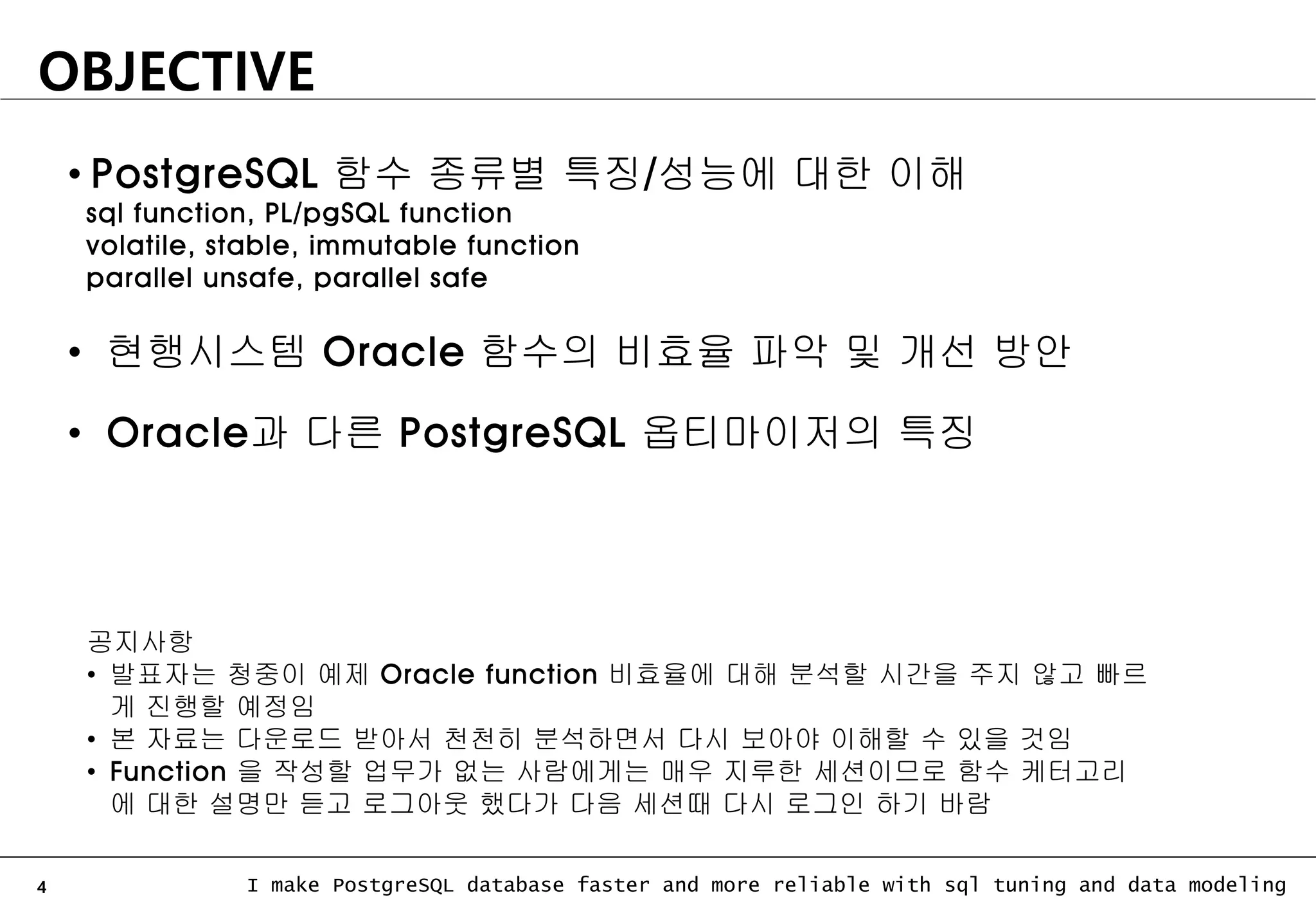 4 I make PostgreSQL database faster and more reliable with sql tuning and data modeling OBJECTIVE • PostgreSQL 함수 종류별 특징/성능에 대한 이해 sql function, PL/pgSQL function volatile, stable, immutable function parallel unsafe, parallel safe • 현행시스템 Oracle 함수의 비효율 파악 및 개선 방안 • Oracle과 다른 PostgreSQL 옵티마이저의 특징 공지사항 • 발표자는 청중이 예제 Oracle function 비효율에 대해 분석할 시간을 주지 않고 빠르 게 진행할 예정임 • 본 자료는 다운로드 받아서 천천히 분석하면서 다시 보아야 이해할 수 있을 것임 • Function 을 작성할 업무가 없는 사람에게는 매우 지루한 세션이므로 함수 케터고리 에 대한 설명만 듣고 로그아웃 했다가 다음 세션때 다시 로그인 하기 바람 