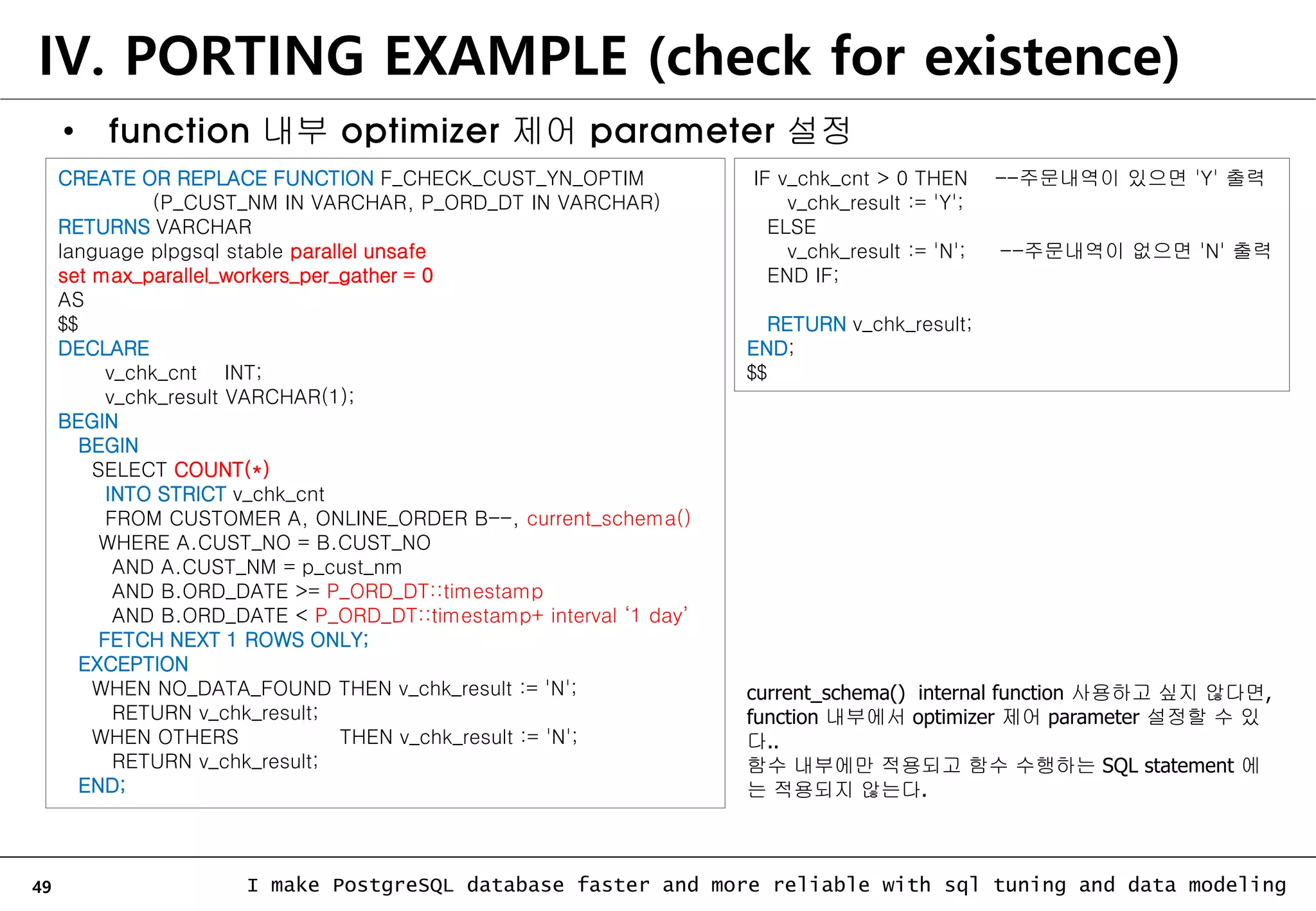 49 I make PostgreSQL database faster and more reliable with sql tuning and data modeling IV. PORTING EXAMPLE (check for existence) • function 내부 optimizer 제어 parameter 설정 CREATE OR REPLACE FUNCTION F_CHECK_CUST_YN_OPTIM (P_CUST_NM IN VARCHAR, P_ORD_DT IN VARCHAR) RETURNS VARCHAR language plpgsql stable parallel unsafe set max_parallel_workers_per_gather = 0 AS $$ DECLARE v_chk_cnt INT; v_chk_result VARCHAR(1); BEGIN BEGIN SELECT COUNT(*) INTO STRICT v_chk_cnt FROM CUSTOMER A, ONLINE_ORDER B--, current_schema() WHERE A.CUST_NO = B.CUST_NO AND A.CUST_NM = p_cust_nm AND B.ORD_DATE >= P_ORD_DT::timestamp AND B.ORD_DATE < P_ORD_DT::timestamp+ interval ‘1 day’ FETCH NEXT 1 ROWS ONLY; EXCEPTION WHEN NO_DATA_FOUND THEN v_chk_result := 'N'; RETURN v_chk_result; WHEN OTHERS THEN v_chk_result := 'N'; RETURN v_chk_result; END; IF v_chk_cnt > 0 THEN --주문내역이 있으면 'Y' 출력 v_chk_result := 'Y'; ELSE v_chk_result := 'N'; --주문내역이 없으면 'N' 출력 END IF; RETURN v_chk_result; END; $$ current_schema() internal function 사용하고 싶지 않다면, function 내부에서 optimizer 제어 parameter 설정할 수 있 다.. 함수 내부에만 적용되고 함수 수행하는 SQL statement 에 는 적용되지 않는다. 