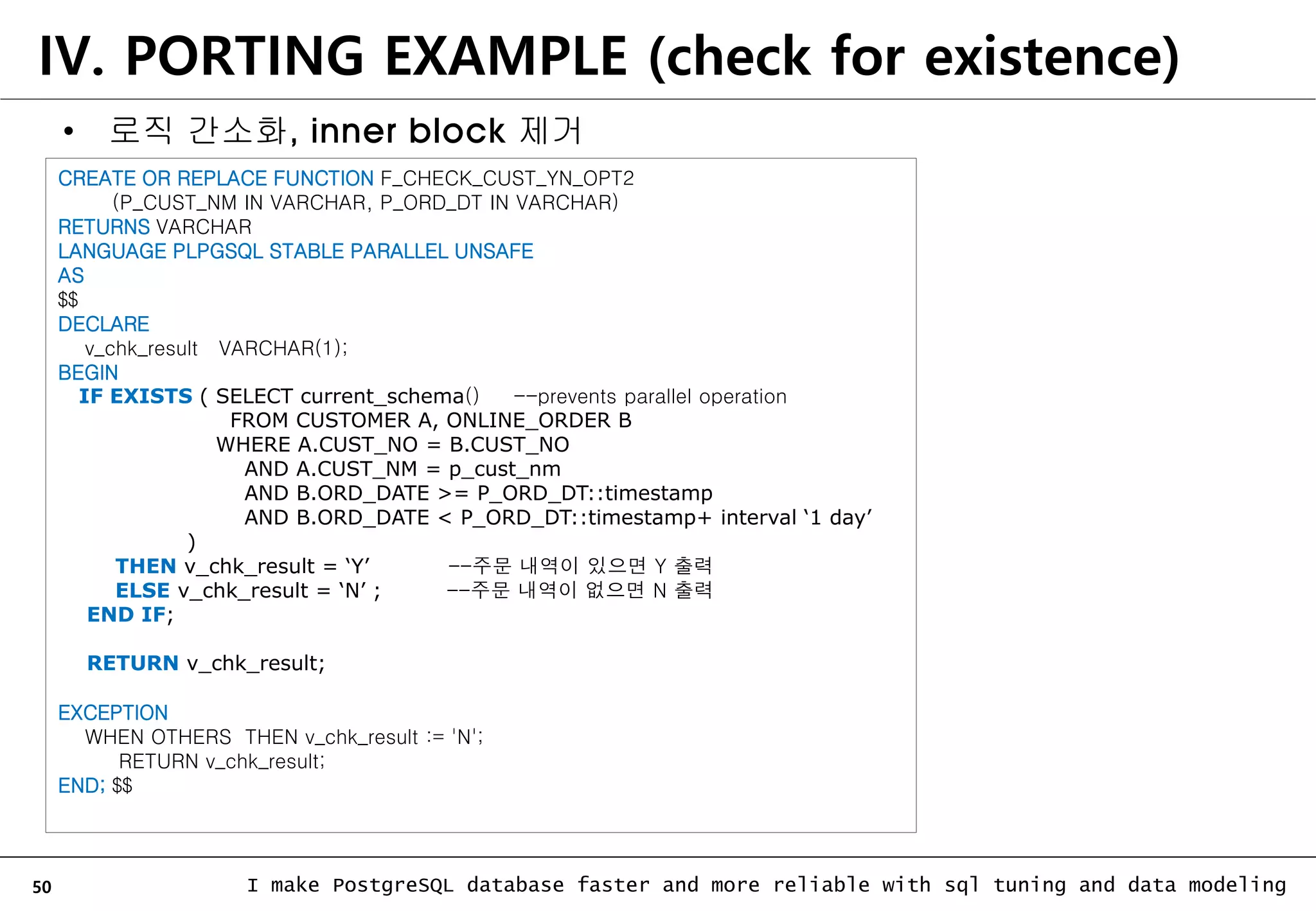 50 I make PostgreSQL database faster and more reliable with sql tuning and data modeling IV. PORTING EXAMPLE (check for existence) • 로직 간소화, inner block 제거 CREATE OR REPLACE FUNCTION F_CHECK_CUST_YN_OPT2 (P_CUST_NM IN VARCHAR, P_ORD_DT IN VARCHAR) RETURNS VARCHAR LANGUAGE PLPGSQL STABLE PARALLEL UNSAFE AS $$ DECLARE v_chk_result VARCHAR(1); BEGIN IF EXISTS ( SELECT current_schema() --prevents parallel operation FROM CUSTOMER A, ONLINE_ORDER B WHERE A.CUST_NO = B.CUST_NO AND A.CUST_NM = p_cust_nm AND B.ORD_DATE >= P_ORD_DT::timestamp AND B.ORD_DATE < P_ORD_DT::timestamp+ interval ‘1 day’ ) THEN v_chk_result = ‘Y’ --주문 내역이 있으면 Y 출력 ELSE v_chk_result = ‘N’ ; --주문 내역이 없으면 N 출력 END IF; RETURN v_chk_result; EXCEPTION WHEN OTHERS THEN v_chk_result := 'N'; RETURN v_chk_result; END; $$ 