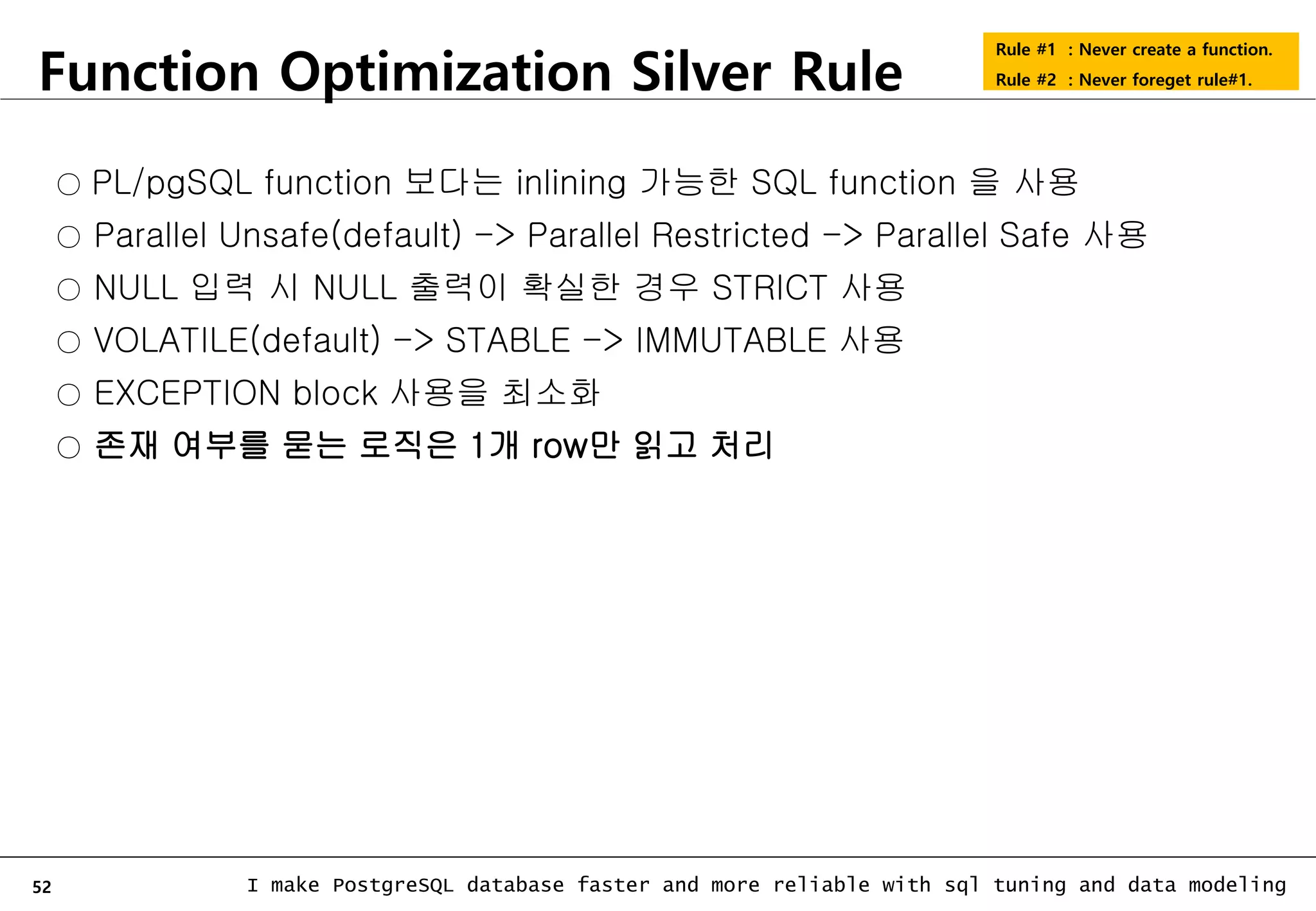 52 I make PostgreSQL database faster and more reliable with sql tuning and data modeling Function Optimization Silver Rule Rule #1 : Never create a function. Rule #2 : Never foreget rule#1. ○ PL/pgSQL function 보다는 inlining 가능한 SQL function 을 사용 ○ Parallel Unsafe(default) -> Parallel Restricted -> Parallel Safe 사용 ○ NULL 입력 시 NULL 출력이 확실한 경우 STRICT 사용 ○ VOLATILE(default) -> STABLE -> IMMUTABLE 사용 ○ EXCEPTION block 사용을 최소화 ○ 존재 여부를 묻는 로직은 1개 row만 읽고 처리 