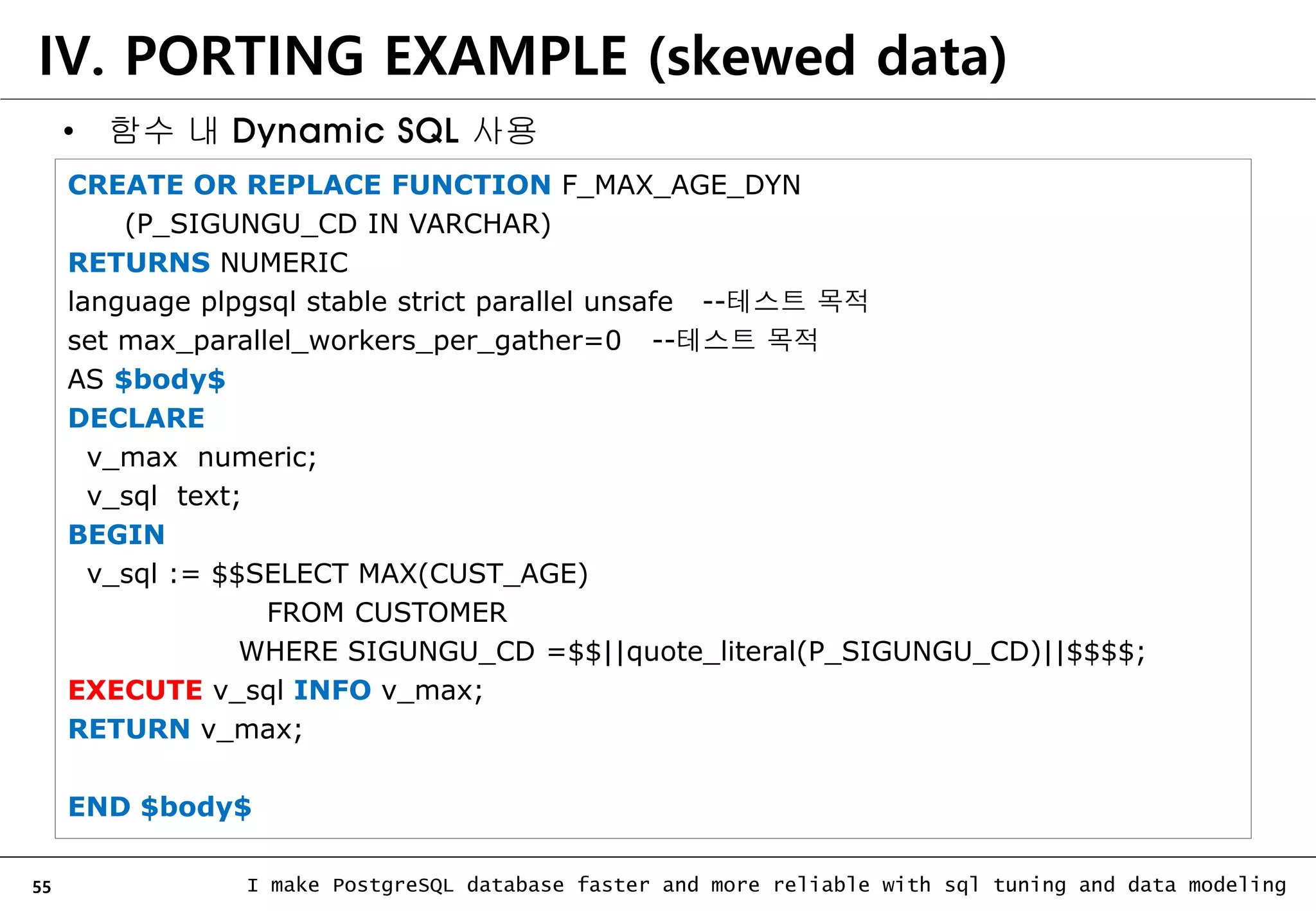 55 I make PostgreSQL database faster and more reliable with sql tuning and data modeling CREATE OR REPLACE FUNCTION F_MAX_AGE_DYN (P_SIGUNGU_CD IN VARCHAR) RETURNS NUMERIC language plpgsql stable strict parallel unsafe --테스트 목적 set max_parallel_workers_per_gather=0 --테스트 목적 AS $body$ DECLARE v_max numeric; v_sql text; BEGIN v_sql := $$SELECT MAX(CUST_AGE) FROM CUSTOMER WHERE SIGUNGU_CD =$$||quote_literal(P_SIGUNGU_CD)||$$$$; EXECUTE v_sql INFO v_max; RETURN v_max; END $body$ IV. PORTING EXAMPLE (skewed data) • 함수 내 Dynamic SQL 사용 